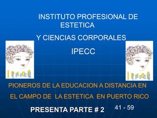PRESENTA PARTE # 2
INSTITUTO PROFESIONAL DE
ESTETICA
Y CIENCIAS CORPORALES
IPECC
PIONEROS DE LA EDUCACION A DISTANCIA EN
EL CAMPO DE LA ESTETICA EN PUERTO RICO
41 - 59
 