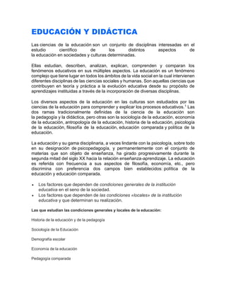 EDUCACIÓN Y DIDÁCTICA
Las ciencias de la educación son un conjunto de disciplinas interesadas en el
estudio científico de los distintos aspectos de
la educación en sociedades y culturas determinadas.
Ellas estudian, describen, analizan, explican, comprenden y comparan los
fenómenos educativos en sus múltiples aspectos. La educación es un fenómeno
complejo que tiene lugar en todos los ámbitos de la vida social en la cual intervienen
diferentes disciplinas de las ciencias sociales y humanas. Son aquellas ciencias que
contribuyen en teoría y práctica a la evolución educativa desde su propósito de
aprendizajes instituidas a través de la incorporación de diversas disciplinas.
Los diversos aspectos de la educación en las culturas son estudiados por las
ciencias de la educación para comprender y explicar los procesos educativos.1
Las
dos ramas tradicionalmente definidas de la ciencia de la educación son
la pedagogía y la didáctica, pero otras son la sociología de la educación, economía
de la educación, antropología de la educación, historia de la educación, psicología
de la educación, filosofía de la educación, educación comparada y política de la
educación.
La educación y su gama disciplinaria, a veces lindante con la psicología, sobre todo
en su designación de psicopedagogía, y permanentemente con el conjunto de
materias que son objeto de enseñanza, ha girado progresivamente durante la
segunda mitad del siglo XX hacia la relación enseñanza-aprendizaje. La educación
es referida con frecuencia a sus aspectos de filosofía, economía, etc., pero
discrimina con preferencia dos campos bien establecidos: política de la
educación y educación comparada.
• Los factores que dependen de condiciones generales de la institución
educativa en el seno de la sociedad.
• Los factores que dependen de las condiciones «locales» de la institución
educativa y que determinan su realización.
Las que estudian las condiciones generales y locales de la educación:
Historia de la educación y de la pedagogía
Sociología de la Educación
Demografía escolar
Economía de la educación
Pedagogía comparada
 