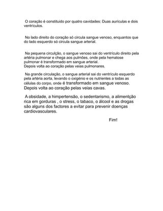 O coração é constituido por quatro cavidades: Duas aurículas e dois
ventrículos.
No lado direito do coração só circula sangue venoso, enquantos que
do lado esquerdo só circula sangue arterial.
Na pequena circulção, o sangue venoso sai do ventrículo direito pela
artéria pulmonar e chega aos pulmões, onde pela hematose
pulmonar é transformado em sangue arterial.
Depois volta ao coração pelas veias pulmonares.
Na grande circulação, o sangue arterial sai do ventrículo esquerdo
pela artéria aorta, levando o oxigénio e os nutrientes a todas as
células do corpo, onde é transformado em sangue venoso.

Depois volta ao coração pelas veias cavas.
A obsidade, a himpertensão, o sedentarismo, a alimentção
rica em gorduras , o stress, o tabaco, o álcool e as drogas
são alguns dos factores a evitar para prevenir doenças
cardiovasculares.
Fim!

 