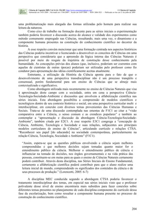 204
uma problematização mais alargada das formas utilizadas pelo homem para realizar sua
leitura da natureza.
Como eixo de trabalho na formação docente para as séries iniciais a experimentação
também poderia favorecer a discussão acerca do alcance e validade dos experimentos como
método comumente empregado nas Ciências, ressaltando, mais uma vez, o dinamismo e a
componente humana presentes na construção do conhecimento científico no decorrer da
história.
A esse respeito convém mencionar que uma formação centrada nos aspectos históricos
das Ciências poderia incentivar o licenciando a desenvolver os conceitos de Ciências em uma
perspectiva que consideraria que a apreensão da lógica interna das Ciências Naturais é
possível por meio do resgate da trajetória de construção desse conhecimento pela
humanidade. As concepções prévias dos alunos (que, inclusive, poderiam ser coerentes com
aquelas de cientistas de outras épocas) poderiam ser utilizadas pelo professor como fio
condutor para apresentação das idéias cientificamente aceitas atualmente.
Entretanto, a utilização da História da Ciência aponta para o fato de que o
desenvolvimento de uma perspectiva transdisciplinar não é um processo tranqüilo e
consensual, porém fundamental para um ensino de Ciências que se almeje mais
contextualizado e significativo.
Como abordagem utilizada mais recentemente no ensino de Ciências Naturais que visa
à aproximação deste campo com a sociedade, entra em cena a perspectiva Ciência-
Tecnologia-Sociedade-Ambiente e discussões que envolvem a alfabetização científica nas
séries iniciais. Esta abordagem possibilita a compreensão de modelos científicos e
tecnológicos dentro de seu contexto histórico e social, em uma perspectiva curricular multi e
interdisciplinar, em conexão com diversos temas provenientes das Ciências Humanas e
Sociais. Trata-se de uma discussão contemplada nas ementas de F1C1 ao citar a “visão
comparativa entre a Ciência, o senso comum e as crendices populares” e também ao
contemplar a “apresentação e discussão da abordagem Ciência-Tecnologia-Sociedade-
Ambiente”, também citada por E2C1. A esse respeito E3C1 congrega a “concepção de
Ciência, Ambiente, Tecnologia e Sociedade e suas relações, subjacentes aos principais
modelos curriculares de ensino de Ciências”, articulando currículo e relações CTSA.
“Reconhecer seu papel [do educando] na sociedade contemporânea, particularmente na
relação Ciência, Tecnologia, Sociedade e Ambiente” (F1C1).
“Assim, espera-se que as questões públicas envolvendo a ciência sejam melhores
compreendidas e que melhores decisões sejam tomadas quanto maior for o
entendimento público da ciência. Melhorar o entendimento público de ciência e
influenciar na tomada de decisões, nos órgãos governamentais e na vida prática das
pessoas, constituem-se em metas para as quais o ensino de Ciências Naturais certamente
poderá contribuir. Através desta disciplina, nas Séries Iniciais do Ensino Fundamental,
certamente a alfabetização científica poderá contribuir para que o aluno realize uma
leitura inicial de mundo, compreendendo os significados dos conteúdos da ciência e de
seus processos de produção.” (Lorenzetti, 2005: 6-7)
A disciplina MEC conduzida segundo a abordagem CTSA poderia favorecer o
tratamento interdisciplinar dos temas, em especial nas séries iniciais visto que o professor
polivalente desse nível de ensino encontraria mais subsídios para fazer conexões sobre
diferentes temas presentes no planejamento de cada disciplina componente do currículo dessa
fase da escolarização, bem como ressaltar a componente humana presente no processo de
construção do conhecimento científico.
Ciências & Cognição 2009; Vol 14 (2): 194-209 <http://www.cienciasecognicao.org> © Ciências & Cognição
Submetido em 14/01/2009 | Revisado em 17/04/2009 | Aceito em 16/07/2009 | ISSN 1806-5821 – Publicado on line em 31 de julho de 2009
 