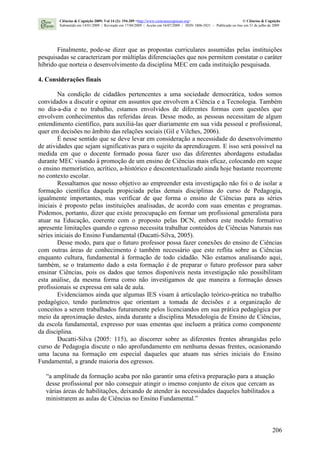 206
Finalmente, pode-se dizer que as propostas curriculares assumidas pelas instituições
pesquisadas se caracterizam por múltiplas diferenciações que nos permitem constatar o caráter
híbrido que norteia o desenvolvimento da disciplina MEC em cada instituição pesquisada.
4. Considerações finais
Na condição de cidadãos pertencentes a uma sociedade democrática, todos somos
convidados a discutir e opinar em assuntos que envolvem a Ciência e a Tecnologia. Também
no dia-a-dia e no trabalho, estamos envolvidos de diferentes formas com questões que
envolvem conhecimentos das referidas áreas. Desse modo, as pessoas necessitam de algum
entendimento científico, para auxiliá-las quer diariamente em sua vida pessoal e profissional,
quer em decisões no âmbito das relações sociais (Gil e Vilches, 2006).
É nesse sentido que se deve levar em consideração a necessidade do desenvolvimento
de atividades que sejam significativas para o sujeito da aprendizagem. E isso será possível na
medida em que o docente formado possa fazer uso das diferentes abordagens estudadas
durante MEC visando à promoção de um ensino de Ciências mais eficaz, colocando em xeque
o ensino memorístico, acrítico, a-histórico e descontextualizado ainda hoje bastante recorrente
no contexto escolar.
Ressaltamos que nosso objetivo ao empreender esta investigação não foi o de isolar a
formação científica daquela propiciada pelas demais disciplinas do curso de Pedagogia,
igualmente importantes, mas verificar de que forma o ensino de Ciências para as séries
iniciais é proposto pelas instituições analisadas, de acordo com suas ementas e programas.
Podemos, portanto, dizer que existe preocupação em formar um profissional generalista para
atuar na Educação, coerente com o proposto pelas DCN, embora este modelo formativo
apresente limitações quando o egresso necessita trabalhar conteúdos de Ciências Naturais nas
séries iniciais do Ensino Fundamental (Ducatti-Silva, 2005).
Desse modo, para que o futuro professor possa fazer conexões do ensino de Ciências
com outras áreas de conhecimento é também necessário que este reflita sobre as Ciências
enquanto cultura, fundamental à formação de todo cidadão. Não estamos analisando aqui,
também, se o tratamento dado a esta formação é de preparar o futuro professor para saber
ensinar Ciências, pois os dados que temos disponíveis nesta investigação não possibilitam
esta análise, da mesma forma como não investigamos de que maneira a formação desses
profissionais se expressa em sala de aula.
Evidenciamos ainda que algumas IES visam à articulação teórico-prática no trabalho
pedagógico, tendo parâmetros que orientam a tomada de decisões e a organização de
conceitos a serem trabalhados futuramente pelos licenciandos em sua prática pedagógica por
meio da aproximação destes, ainda durante a disciplina Metodologia de Ensino de Ciências,
da escola fundamental, expresso por suas ementas que incluem a prática como componente
da disciplina.
Ducatti-Silva (2005: 115), ao discorrer sobre as diferentes frentes abrangidas pelo
curso de Pedagogia discute o não aprofundamento em nenhuma dessas frentes, ocasionando
uma lacuna na formação em especial daqueles que atuam nas séries iniciais do Ensino
Fundamental, a grande maioria dos egressos.
“a amplitude da formação acaba por não garantir uma efetiva preparação para a atuação
desse profissional por não conseguir atingir o imenso conjunto de eixos que cercam as
várias áreas de habilitações, deixando de atender às necessidades daqueles habilitados a
ministrarem as aulas de Ciências no Ensino Fundamental.”
Ciências & Cognição 2009; Vol 14 (2): 194-209 <http://www.cienciasecognicao.org> © Ciências & Cognição
Submetido em 14/01/2009 | Revisado em 17/04/2009 | Aceito em 16/07/2009 | ISSN 1806-5821 – Publicado on line em 31 de julho de 2009
 