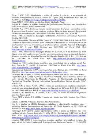 208
Bizzo, N.M.V. [s.d.]. Metodologia e prática de ensino de ciências: a aproximação do
estudante de magistério das aulas de ciências no 1.º grau. [S.l.]. Retirado em 10/11/2008, no
World Wide Web: http://www.ufpa.br/eduquim/praticadeensino.htm.
Bizzo, N.M.V. (2002). Ciências: fácil ou difícil? São Paulo: Ática.
Bogdan, R. e Biklen, S. (1994). Investigação Qualitativa em Educação: uma introdução à
teoria e aos métodos. Porto: Porto Editora.
Bonando, P.A. (1994). Ensino de Ciências nas séries iniciais do 1º grau – descrição e análise
de um programa de ensino e assessoria ao professor. Dissertação de Mestrado, Programa de
Pós-Graduação em Educação, Universidade Federal de São Carlos, São Carlos, SP.
Brasil. (1998). Secretaria de Educação Fundamental. Parâmetros Curriculares Nacionais.
Brasília: MEC/SEF.
Brasil. Ministério da Educação. (2001). Parecer nº. CNE/CP 009/2000, de 8 de maio de 2001.
Diretrizes Curriculares Nacionais para Formação de Professores da Educação Básica, em
nível superior, curso de licenciatura, de graduação plena. Conselho Nacional de Educação,
Brasília, DF, 8 mai. 2001. Retirado em 30/11/2008, no World Wide Web:
http://www.mec.gov.br/cne/pdf/basica.
Brasil. (1999). Ministério da Educação. Decreto nº. 3.276/99, de 6 de dezembro de 1999.
Dispõe sobre a formação em nível superior de professores para atuar na educação básica, e
dá outras providências. Conselho Nacional de Educação, Brasília, DF, 6 dez. 1999. Retirado
em 15/12/2008, no World Wide Web: http://portal.mec.gov.br/cne/arquivos/doc/
decr3276_99.doc.
Chassot, A. (2003). Alfabetização científica: uma possibilidade para a inclusão social. Rev.
Bras. Educação, 22, 89-100. Retirado em 12/09/2008, no World Wide Web: http://www.
scielo.br/pdf/rbedu/n22/n22a09.pdf.
Declaração de Budapeste. (1999). Marco geral de ação. Retirado em: 15/11/2008, no World
Wide Web: http://www.unesco.org/science/wcs/esp/declaracion_s.htm.
Delizoicov, D. e Angotti, A. (1990). Metodologia do Ensino de Ciências. São Paulo: Cortez.
Ducatti-Silva, K.C. (2005). A formação no curso de Pedagogia para o ensino de ciências nas
séries iniciais. Dissertação de Mestrado, Programa de Pós-Graduação em Educação,
Faculdade de Filosofia e Ciências, Universidade Estadual Paulista “Júlio de Mesquita Filho”,
Marília, SP.
El-Hani, C.N. e Bizzo, N.M.V. (2002). Formas de construtivismo: mudança conceitual e
construtivismo contextual. Ensaio: Pesquisa em Educação em Ciências, 4 (1), 1-25. Retirado
em 10/10/2008, no World Wide Web: http://www.fae.ufmg.br/ensaio/v4_n1/4113.pdf.
Fracalanza, H.; Amaral, I.A. e Gouveia, M.S.F. (1986). O ensino de ciências no primeiro
grau. São Paulo: Atual.
Frizzo, M.N. e Marin, E.B. (1989). O ensino de ciências nas séries iniciais. Ijuí: Editora
UNIJUÍ.
Gadotti, M. (1998). Pedagogia da práxis. São Paulo: Cortez.
Gil, D. e Vilches, A. (2006). Educación ciudadana y alfabetización científica: mitos y
realidades. Revista Iberoamericana de Educación, 42, 31-53. Retirado em 07/12/2008, no
World Wide Web: http://www.rieoei.org/rie42a02.htm .
Hamburger, E.W. (2007). Alguns apontamentos sobre o ensino de Ciências nas séries
escolares iniciais. Estudos Avançados, 21 (60), 93-104. Retirado em 12/11/2008, no World
Wide Web: http://www.scielo.br/scielo.php?script=sci_arttext&pid=S0103-401420070002
00007&lng=pt&nrm=iso&tlng=en.
Longhini, M.D. (2008). O conhecimento do conteúdo científico e a formação do professor das
séries iniciais do Ensino Fundamental. Investigações em Ensino de Ciências, 13 (2), 241-253.
Ciências & Cognição 2009; Vol 14 (2): 194-209 <http://www.cienciasecognicao.org> © Ciências & Cognição
Submetido em 14/01/2009 | Revisado em 17/04/2009 | Aceito em 16/07/2009 | ISSN 1806-5821 – Publicado on line em 31 de julho de 2009
 