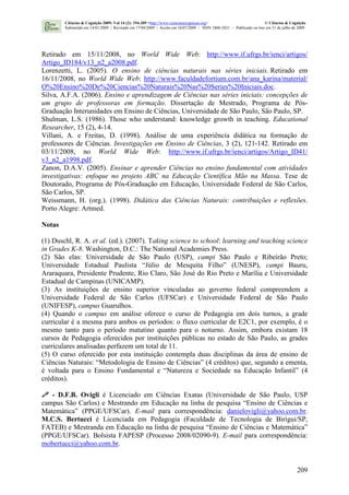209
Retirado em 15/11/2008, no World Wide Web: http://www.if.ufrgs.br/ienci/artigos/
Artigo_ID184/v13_n2_a2008.pdf.
Lorenzetti, L. (2005). O ensino de ciências naturais nas séries iniciais. Retirado em
16/11/2008, no World Wide Web: http://www.faculdadefortium.com.br/ana_karina/material/
O%20Ensino%20De%20Ciencias%20Naturais%20Nas%20Series%20Iniciais.doc.
Silva, A.F.A. (2006). Ensino e aprendizagem de Ciências nas séries iniciais: concepções de
um grupo de professoras em formação. Dissertação de Mestrado, Programa de Pós-
Graduação Interunidades em Ensino de Ciências, Universidade de São Paulo, São Paulo, SP.
Shulman, L.S. (1986). Those who understand: knowledge growth in teaching. Educational
Researcher, 15 (2), 4-14.
Villani, A. e Freitas, D. (1998). Análise de uma experiência didática na formação de
professores de Ciências. Investigações em Ensino de Ciências, 3 (2), 121-142. Retirado em
03/11/2008, no World Wide Web: http://www.if.ufrgs.br/ienci/artigos/Artigo_ID41/
v3_n2_a1998.pdf.
Zanon, D.A.V. (2005). Ensinar e aprender Ciências no ensino fundamental com atividades
investigativas: enfoque no projeto ABC na Educação Científica Mão na Massa. Tese de
Doutorado, Programa de Pós-Graduação em Educação, Universidade Federal de São Carlos,
São Carlos, SP.
Weissmann, H. (org.). (1998). Didática das Ciências Naturais: contribuições e reflexões.
Porto Alegre: Artmed.
Notas
(1) Duschl, R. A. et al. (ed.). (2007). Taking science to school: learning and teaching science
in Grades K-8. Washington, D.C.: The National Academies Press.
(2) São elas: Universidade de São Paulo (USP), campi São Paulo e Ribeirão Preto;
Universidade Estadual Paulista “Júlio de Mesquita Filho” (UNESP), campi Bauru,
Araraquara, Presidente Prudente, Rio Claro, São José do Rio Preto e Marília e Universidade
Estadual de Campinas (UNICAMP).
(3) As instituições de ensino superior vinculadas ao governo federal compreendem a
Universidade Federal de São Carlos (UFSCar) e Universidade Federal de São Paulo
(UNIFESP), campus Guarulhos.
(4) Quando o campus em análise oferece o curso de Pedagogia em dois turnos, a grade
curricular é a mesma para ambos os períodos: o fluxo curricular de E2C1, por exemplo, é o
mesmo tanto para o período matutino quanto para o noturno. Assim, embora existam 18
cursos de Pedagogia oferecidos por instituições públicas no estado de São Paulo, as grades
curriculares analisadas perfazem um total de 11.
(5) O curso oferecido por esta instituição contempla duas disciplinas da área de ensino de
Ciências Naturais: “Metodologia de Ensino de Ciências” (4 créditos) que, segundo a ementa,
é voltada para o Ensino Fundamental e “Natureza e Sociedade na Educação Infantil” (4
créditos).
- D.F.B. Ovigli é Licenciado em Ciências Exatas (Universidade de São Paulo, USP
campus São Carlos) e Mestrando em Educação na linha de pesquisa “Ensino de Ciências e
Matemática” (PPGE/UFSCar). E-mail para correspondência: danielovigli@yahoo.com.br.
M.C.S. Bertucci é Licenciada em Pedagogia (Faculdade de Tecnologia de Birigui/SP,
FATEB) e Mestranda em Educação na linha de pesquisa “Ensino de Ciências e Matemática”
(PPGE/UFSCar). Bolsista FAPESP (Processo 2008/02090-9). E-mail para correspondência:
mobertucci@yahoo.com.br.
Ciências & Cognição 2009; Vol 14 (2): 194-209 <http://www.cienciasecognicao.org> © Ciências & Cognição
Submetido em 14/01/2009 | Revisado em 17/04/2009 | Aceito em 16/07/2009 | ISSN 1806-5821 – Publicado on line em 31 de julho de 2009
 
