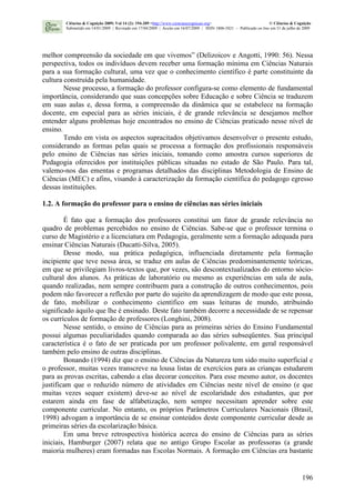 196
melhor compreensão da sociedade em que vivemos” (Delizoicov e Angotti, 1990: 56). Nessa
perspectiva, todos os indivíduos devem receber uma formação mínima em Ciências Naturais
para a sua formação cultural, uma vez que o conhecimento científico é parte constituinte da
cultura construída pela humanidade.
Nesse processo, a formação do professor configura-se como elemento de fundamental
importância, considerando que suas concepções sobre Educação e sobre Ciência se traduzem
em suas aulas e, dessa forma, a compreensão da dinâmica que se estabelece na formação
docente, em especial para as séries iniciais, é de grande relevância se desejamos melhor
entender alguns problemas hoje encontrados no ensino de Ciências praticado nesse nível de
ensino.
Tendo em vista os aspectos supracitados objetivamos desenvolver o presente estudo,
considerando as formas pelas quais se processa a formação dos profissionais responsáveis
pelo ensino de Ciências nas séries iniciais, tomando como amostra cursos superiores de
Pedagogia oferecidos por instituições públicas situadas no estado de São Paulo. Para tal,
valemo-nos das ementas e programas detalhados das disciplinas Metodologia de Ensino de
Ciências (MEC) e afins, visando à caracterização da formação científica do pedagogo egresso
dessas instituições.
1.2. A formação do professor para o ensino de ciências nas séries iniciais
É fato que a formação dos professores constitui um fator de grande relevância no
quadro de problemas percebidos no ensino de Ciências. Sabe-se que o professor termina o
curso de Magistério e a licenciatura em Pedagogia, geralmente sem a formação adequada para
ensinar Ciências Naturais (Ducatti-Silva, 2005).
Desse modo, sua prática pedagógica, influenciada diretamente pela formação
incipiente que teve nessa área, se traduz em aulas de Ciências predominantemente teóricas,
em que se privilegiam livros-textos que, por vezes, são descontextualizados do entorno sócio-
cultural dos alunos. As práticas de laboratório ou mesmo as experiências em sala de aula,
quando realizadas, nem sempre contribuem para a construção de outros conhecimentos, pois
podem não favorecer a reflexão por parte do sujeito da aprendizagem de modo que este possa,
de fato, mobilizar o conhecimento científico em suas leituras de mundo, atribuindo
significado àquilo que lhe é ensinado. Deste fato também decorre a necessidade de se repensar
os currículos de formação de professores (Longhini, 2008).
Nesse sentido, o ensino de Ciências para as primeiras séries do Ensino Fundamental
possui algumas peculiaridades quando comparada ao das séries subseqüentes. Sua principal
característica é o fato de ser praticada por um professor polivalente, em geral responsável
também pelo ensino de outras disciplinas.
Bonando (1994) diz que o ensino de Ciências da Natureza tem sido muito superficial e
o professor, muitas vezes transcreve na lousa listas de exercícios para as crianças estudarem
para as provas escritas, cabendo a elas decorar conceitos. Para esse mesmo autor, os docentes
justificam que o reduzido número de atividades em Ciências neste nível de ensino (e que
muitas vezes sequer existem) deve-se ao nível de escolaridade dos estudantes, que por
estarem ainda em fase de alfabetização, nem sempre necessitam aprender sobre este
componente curricular. No entanto, os próprios Parâmetros Curriculares Nacionais (Brasil,
1998) advogam a importância de se ensinar conteúdos deste componente curricular desde as
primeiras séries da escolarização básica.
Em uma breve retrospectiva histórica acerca do ensino de Ciências para as séries
iniciais, Hamburger (2007) relata que no antigo Grupo Escolar as professoras (a grande
maioria mulheres) eram formadas nas Escolas Normais. A formação em Ciências era bastante
Ciências & Cognição 2009; Vol 14 (2): 194-209 <http://www.cienciasecognicao.org> © Ciências & Cognição
Submetido em 14/01/2009 | Revisado em 17/04/2009 | Aceito em 16/07/2009 | ISSN 1806-5821 – Publicado on line em 31 de julho de 2009
 