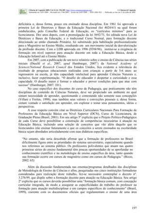 197
deficitária e, dessa forma, pouco era ensinado dessa disciplina. Em 1961 foi aprovada a
primeira Lei de Diretrizes e Bases da Educação Nacional (lei 4024/61) na qual foram
estabelecidos, pelo Conselho Federal de Educação, os “currículos mínimos” para as
licenciaturas. Dez anos depois, com a promulgação da lei 5692/71, foi editada nova Lei de
Diretrizes e Bases da Educação, e o tradicional Curso Normal, para formação docente
direcionado ao então chamado Primário, foi substituído pela habilitação profissionalizante
para o Magistério no Ensino Médio, resultando em um movimento inicial de desvalorização
da profissão docente. Com a LDB aprovada em 1996 (9394/96), institui-se a exigência de
formação em nível superior para atuação docente em toda a Educação Básica, desde a
Educação Infantil até o Ensino Médio.
Em 2007, com a publicação de um novo relatório sobre o ensino de Ciências nas séries
iniciais (Duschl et al., 2007, apud Hamburger, 20071
) da National Academy of
Sciences/National Research Council dos Estados Unidos, fica evidente a relevância do
resultado de pesquisas educacionais realizadas com crianças a partir de 5-6 anos: ao
ingressarem na escola, já têm capacidade intelectual para aprender Ciências Naturais e,
inclusive, fazer experimentação. “O desafio do educador é despertar a curiosidade e essa
capacidade. O desafio maior é formar o educador e prover condições para que atue com
sucesso” (Hamburger, 2007: 101).
No caso específico dos discentes do curso de Pedagogia, que praticamente não têm
disciplinas de conteúdo de Ciências Naturais, deve ser propiciado um ambiente no qual
sintam necessidade de aprender, questionando e contestando não somente suas concepções
(Villani e Freitas, 1998), mas também seus valores e convicções pessoais e, dessa forma,
sintam vontade e satisfação em aprender, em explorar e testar seus pensamentos, idéias e
perspectivas.
A esse respeito convém citar as Diretrizes Curriculares Nacionais Para Formação de
Professores da Educação Básica em Nível Superior (DCN), Curso de Licenciatura, de
Graduação Plena (Brasil, 2001). Em seu artigo 5º explicita que o Projeto Político-Pedagógico
de cada Curso deve possibilitar a construção de competências necessárias à atuação na
Educação Básica, incluindo uma seleção de conceitos que vão além daquilo que os
licenciandos irão ensinar futuramente e que os conceitos a serem ensinados na escolaridade
básica sejam abordados articuladamente com suas didáticas específicas.
“No entanto, não seria descabido afirmar que a formação de professores no Brasil
dificilmente figura entre as prioridades do sistema universitário, especialmente quando
nos referimos ao sistema público. Os professores polivalentes que atuam nas quatro
primeiras séries do ensino fundamental têm poucas oportunidades de se aprofundar no
conhecimento científico e na metodologia de ensino específica da área, tanto quando
sua formação ocorre em cursos de magistério como em cursos de Pedagogia.” (Bizzo,
2002: 65)
Além da discussão fundamentada nas ementas/programas detalhados das disciplinas
de Metodologia de Ensino de Ciências e afins, pesquisadas nas cinco instituições formadoras
consideradas para realização deste trabalho, fez-se necessário contemplar o decreto nº.
3.276/99, que dispõe sobre a formação docente para atuação na Educação Básica. Seu artigo
2º explicita que os cursos deverão possibilitar uma “formação básica comum, com concepção
curricular integrada, de modo a assegurar as especificidades do trabalho do professor na
formação para atuação multidisciplinar e em campos específicos do conhecimento” (Brasil,
1999), coerente com os documentos oficiais que regulamentam o ensino de uma área
Ciências & Cognição 2009; Vol 14 (2): 194-209 <http://www.cienciasecognicao.org> © Ciências & Cognição
Submetido em 14/01/2009 | Revisado em 17/04/2009 | Aceito em 16/07/2009 | ISSN 1806-5821 – Publicado on line em 31 de julho de 2009
 