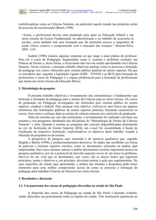 198
multidisciplinar como as Ciências Naturais, em particular aquela tratada nas primeiras séries
do processo de escolarização (Brasil, 1998).
“Assim, o profissional deverá estar preparado para atuar na Educação Infantil e nas
séries iniciais do Ensino Fundamental, na administração e no trabalho de assessoria às
escolas, como também terá uma formação que lhe permitirá exercer o magistério de
modo crítico, criativo e comprometido com a educação das crianças.” (Ducatti-Silva,
2005: 114)
Gadotti (1998) sinaliza algumas respostas no que tange à atual prática do professor.
Para ele o curso de Pedagogia, fragmentado como é, acarreta o problema existente nas
Práticas de Ensino e, dessa forma, o licenciando não tem um estudo aprofundado em Ciências
Naturais. Nesse contexto, o presente trabalho objetivou analisar como se processa a formação
do pedagogo nos cursos oferecidos pelo sistema público paulista de ensino superior. Há que
se considerar que, segundo a legislação vigente (LDB – 9394/96 e as DCN para formação de
professores) o curso de Pedagogia é o espaço preferencial para a formação de profissionais
que atuam nas séries iniciais da Educação Básica.
2. Metodologia da pesquisa
O presente trabalho objetivou o levantamento das características e fundamentos que
norteiam a formação do pedagogo para o ensino de Ciências para as séries iniciais. Os cursos
de graduação em Pedagogia investigados são oferecidos pelo sistema público de ensino
superior, estadual e federal. Para alcançar esse objetivo, realizou-se uma busca nas páginas
eletrônicas das instituições públicas de ensino superior paulistas, buscando caracterizar os
cursos, bem como o enfoque dado ao ensino de ciências naturais nos currículos de graduação.
Além da consulta aos sites das instituições, o levantamento foi realizado com base nas
ementas e nos programas detalhados das disciplinas de “Metodologia de Ensino de Ciências
Naturais” e afins. Quando a ementa ou programa não estavam disponibilizados diretamente
no site da Instituição de Ensino Superior (IES), um e-mail foi encaminhado à Seção de
Graduação da respectiva instituição, explicitando-se os objetivos deste trabalho visando à
obtenção do programa ou da ementa.
A perspectiva de pesquisa aqui assumida é de natureza qualitativa que, segundo
Bogdan e Biklen (1994), é predominantemente descritiva. Os dados são recolhidos em forma
de palavras e incluem registros escritos, como os documentos utilizados na análise aqui
empreendida. Para esses mesmos autores a análise documental constitui importante técnica na
pesquisa qualitativa, por ter o potencial de desvelar aspectos novos de um tema ou problema.
Deve-se ter em vista que os documentos, por vezes, são as únicas fontes que registram
princípios, metas e objetivos e, em princípio, deveriam nortear a ação que regulamentam. No
caso específico do estudo aqui apresentado, a análise das ementas e programas pode trazer
elementos para uma melhor compreensão acerca de como se processa a formação do
pedagogo para trabalhar Ciências da Natureza nas séries iniciais.
3. Resultados e discussão
3.1. Um panorama dos cursos de pedagogia oferecidos no estado de São Paulo
A dispersão dos cursos de Pedagogia no estado de São Paulo é bastante evidente,
sendo oferecidos em praticamente todas as regiões do estado. Três instituições pertencem ao
Ciências & Cognição 2009; Vol 14 (2): 194-209 <http://www.cienciasecognicao.org> © Ciências & Cognição
Submetido em 14/01/2009 | Revisado em 17/04/2009 | Aceito em 16/07/2009 | ISSN 1806-5821 – Publicado on line em 31 de julho de 2009
 