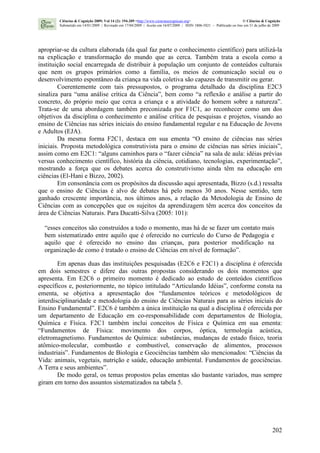 202
apropriar-se da cultura elaborada (da qual faz parte o conhecimento científico) para utilizá-la
na explicação e transformação do mundo que as cerca. Também trata a escola como a
instituição social encarregada de distribuir à população um conjunto de conteúdos culturais
que nem os grupos primários como a família, os meios de comunicação social ou o
desenvolvimento espontâneo da criança na vida coletiva são capazes de transmitir ou gerar.
Coerentemente com tais pressupostos, o programa detalhado da disciplina E2C3
sinaliza para “uma análise crítica da Ciência”, bem como “a reflexão e análise a partir do
concreto, do próprio meio que cerca a criança e a atividade do homem sobre a natureza”.
Trata-se de uma abordagem também preconizada por F1C1, ao reconhecer como um dos
objetivos da disciplina o conhecimento e análise crítica de pesquisas e projetos, visando ao
ensino de Ciências nas séries iniciais do ensino fundamental regular e na Educação de Jovens
e Adultos (EJA).
Da mesma forma F2C1, destaca em sua ementa “O ensino de ciências nas séries
iniciais. Proposta metodológica construtivista para o ensino de ciências nas séries iniciais”,
assim como em E2C1: “alguns caminhos para o “fazer ciência” na sala de aula: idéias prévias
versus conhecimento científico, história da ciência, cotidiano, tecnologias, experimentação”,
mostrando a força que os debates acerca do construtivismo ainda têm na educação em
ciências (El-Hani e Bizzo, 2002).
Em consonância com os propósitos da discussão aqui apresentada, Bizzo (s.d.) ressalta
que o ensino de Ciências é alvo de debates há pelo menos 30 anos. Nesse sentido, tem
ganhado crescente importância, nos últimos anos, a relação da Metodologia de Ensino de
Ciências com as concepções que os sujeitos da aprendizagem têm acerca dos conceitos da
área de Ciências Naturais. Para Ducatti-Silva (2005: 101):
“esses conceitos são construídos a todo o momento, mas há de se fazer um contato mais
bem sistematizado entre aquilo que é oferecido no currículo do Curso de Pedagogia e
aquilo que é oferecido no ensino das crianças, para posterior modificação na
organização de como é tratado o ensino de Ciências em nível de formação”.
Em apenas duas das instituições pesquisadas (E2C6 e F2C1) a disciplina é oferecida
em dois semestres e difere das outras propostas considerando os dois momentos que
apresenta. Em E2C6 o primeiro momento é dedicado ao estudo de conteúdos científicos
específicos e, posteriormente, no tópico intitulado “Articulando Idéias”, conforme consta na
ementa, se objetiva a apresentação dos “fundamentos teóricos e metodológicos de
interdisciplinaridade e metodologia do ensino de Ciências Naturais para as séries iniciais do
Ensino Fundamental”. E2C6 é também a única instituição na qual a disciplina é oferecida por
um departamento de Educação em co-responsabilidade com departamentos de Biologia,
Química e Física. F2C1 também inclui conceitos de Física e Química em sua ementa:
“Fundamentos de Física: movimento dos corpos, óptica, termologia acústica,
eletromagnetismo. Fundamentos de Química: substâncias, mudanças de estado físico, teoria
atômico-molecular, combustão e combustível, conservação de alimentos, processos
industriais”. Fundamentos de Biologia e Geociências também são mencionados: “Ciências da
Vida: animais, vegetais, nutrição e saúde, educação ambiental. Fundamentos de geociências.
A Terra e seus ambientes”.
De modo geral, os temas propostos pelas ementas são bastante variados, mas sempre
giram em torno dos assuntos sistematizados na tabela 5.
Ciências & Cognição 2009; Vol 14 (2): 194-209 <http://www.cienciasecognicao.org> © Ciências & Cognição
Submetido em 14/01/2009 | Revisado em 17/04/2009 | Aceito em 16/07/2009 | ISSN 1806-5821 – Publicado on line em 31 de julho de 2009
 