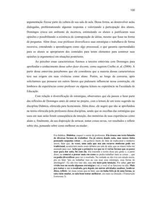 100
argumentação fizesse parte da cultura de sua sala de aula. Dessa forma, ao desenvolver aulas
dialogadas, problematizando algumas respostas e valorizando a participação dos alunos,
Domingos criava um ambiente de incerteza, estimulando os alunos a justificarem suas
opiniões e possibilitando a existência de contraposição de idéias, mesmo que fosse na forma
de perguntas. Além disso, esse professor diversificava suas estratégias e trabalhava de forma
recursiva, entendendo a aprendizagem como algo processual, o que garantia oportunidades
para os alunos se apropriarem dos conteúdos para terem elementos para construir suas
opiniões (a argumentos) em situações posteriores.
Ao perceber essas características fizemos a terceira entrevista com Domingos para
aprofundar o conhecimento desse saber-fazer docente, como sugerem Coelho et. al. (2008). A
partir dessa entrevista percebemos que ele considerou que a maioria dessas características
teve sua origem em suas vivências como aluno. Porém, ao longo da conversa, após
solicitarmos que pensasse em outros fatores que pudessem influenciar nessa construção, ele
lembrava de experiências como professor ou alguma leitura ou experiência na Faculdade de
Educação.
Com relação à diversificação de estratégias, observamos que ela passou a fazer parte
das reflexões de Domingos antes de entrar no projeto, com a leitura de um texto sugerido na
disciplina Didática, oferecida para licenciatura. Além disso, ele sugere que não se aprofundou
na teoria oferecida pela professora dessa disciplina, sendo que as escolhas das estratégias que
usou em suas aulas foram conseqüência da intuição, das memórias de suas experiências como
aluno e, finalmente, da sua disposição de arriscar, tentar coisas novas, ver resultados e refletir
sobre eles, pensando sobre como melhorar ou mudar:
Era didática. Didática, esqueci o nome da professora. Ela trouxe um texto falando
de diversas formas de trabalhar. Eu já estava dando aula, mas nunca tinha
pensando naquelas coisas ... ela gostava muito de falar de tradicional e moderno
assim, falar que, às vezes, uma aula que usa um recurso moderno pode ser
tradicional, aconteciam muito esses debates em sala de aula, que eu nunca tinha me
atentado para isso. Acho que a primeira vez que eu vi várias formas que eu posso
usar para dar aula, foi com ela. Ela trazendo a teoria disso pra gente e, a partir
disso, eu comecei a pensar mais em como eu podia trabalhar mais as coisas ... que
eu podia diversificar para ver o resultado. Na verdade eu não tive um estudo assim,
pra eu falar "pra eu trabalhar isso eu vou usar essa estratégia, essa forma de
abordagem". Eu não tive isso não, mas era meio pela intuição. Por saber, por ter
vivido isso na escola algumas estratégias e tal, e você vê se funciona ou não. Mais
pra tentar e ver o resultado, pra depois em outras atividades analisar, lembrar
disso, refletir, ter essas coisas que eu falei, que eu tinha feito já de uma forma, se
saiu ruim mudar, se saiu bom tentar melhorar, era mais na intuição. (Transcrição
Entrevista 3)
 