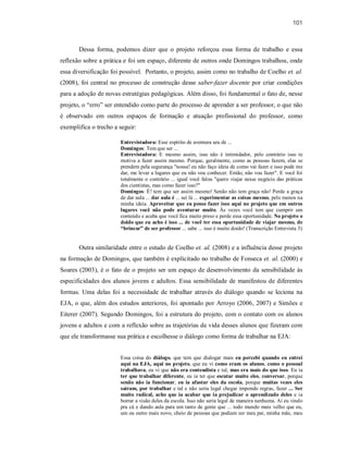 101
Dessa forma, podemos dizer que o projeto reforçou essa forma de trabalho e essa
reflexão sobre a prática e foi um espaço, diferente de outros onde Domingos trabalhou, onde
essa diversificação foi possível. Portanto, o projeto, assim como no trabalho de Coelho et. al.
(2008), foi central no processo de construção desse saber-fazer docente por criar condições
para a adoção de novas estratégias pedagógicas. Além disso, foi fundamental o fato de, nesse
projeto, o “erro” ser entendido como parte do processo de aprender a ser professor, o que não
é observado em outros espaços de formação e atuação profissional do professor, como
exemplifica o trecho a seguir:
Entrevistadora: Esse espírito de aventura seu de ...
Domingos: Tem que ser ...
Entrevistadora: E mesmo assim, isso não é intimidador, pelo contrário isso te
motiva a fazer assim mesmo. Porque, geralmente, como as pessoas fazem, elas se
prendem pela segurança "nossa! eu não faço ideia de como vai fazer e isso pode me
dar, me levar a lugares que eu não vou conhecer. Então, não vou fazer". E você foi
totalmente o contrário ... igual você falou "quero viajar nesse negócio das práticas
dos cientistas, mas como fazer isso?"
Domingos: É! tem que ser assim mesmo! Senão não tem graça não! Perde a graça
de dar aula ... dar aula é ... sei lá ... experimentar as coisas mesmo, pelo menos na
minha ideia. Aproveitar que eu posso fazer isso aqui no projeto que em outros
lugares você não pode aventurar muito. Às vezes você tem que cumprir um
conteúdo e acaba que você fica muito preso e perde essa oportunidade. No projeto o
doido que eu acho é isso ... de você ter essa oportunidade de viajar mesmo, de
“brincar” de ser professor ... sabe ... isso é muito doido! (Transcrição Entrevista 3)
Outra similaridade entre o estudo de Coelho et. al. (2008) e a influência desse projeto
na formação de Domingos, que também é explicitado no trabalho de Fonseca et. al. (2000) e
Soares (2003), é o fato de o projeto ser um espaço de desenvolvimento da sensibilidade às
especificidades dos alunos jovens e adultos. Essa sensibilidade de manifestou de diferentes
formas. Uma delas foi a necessidade de trabalhar através do diálogo quando se leciona na
EJA, o que, além dos estudos anteriores, foi apontado por Arroyo (2006, 2007) e Simões e
Eiterer (2007). Segundo Domingos, foi a estrutura do projeto, com o contato com os alunos
jovens e adultos e com a reflexão sobre as trajetórias de vida desses alunos que fizeram com
que ele transformasse sua prática e escolhesse o diálogo como forma de trabalhar na EJA:
Essa coisa do diálogo, que tem que dialogar mais eu percebi quando eu entrei
aqui na EJA, aqui no projeto, que eu vi como eram os alunos, como o pessoal
trabalhava, eu vi que não era conteudista e tal, mas era mais do que isso. Eu ia
ter que trabalhar diferente, eu ia ter que escutar muito eles, conversar, porque
senão não ia funcionar, eu ia afastar eles da escola, porque muitas vezes eles
saíram, por trabalhar e tal e não seria legal chegar impondo regras, fazer ... Ser
muito radical, acho que ia acabar que ia prejudicar o aprendizado deles e ia
borrar a visão deles da escola. Isso não seria legal de maneira nenhuma. Aí eu vindo
pra cá e dando aula para um tanto de gente que ... todo mundo mais velho que eu,
um ou outro mais novo, cheio de pessoas que podiam ser meu pai, minha mãe, meu
 