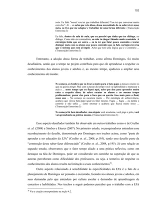 102
avós. Eu falei "nossa! vou ter que trabalhar diferente! Vou ter que conversar muito
com eles". Aí ... eu acho que veio disso, dessa necessidade de eu sobreviver nesse
meio, eu tive que me adaptar e trabalhar de uma forma diferente. (Transcrição
Entrevista 3)
Eu falo, dentro de sala de aula, que eu percebi que tinha que ter diálogo, no
diálogo. Como não era conteudista, eu não ia chegar falando muito conteúdo. A
estratégia tinha que ser outra ... eu ia ter que falar pouco conteúdo e tentar
dialogar mais com os alunos esse pouco conteúdo que eu falo, na lógica inversa
que o sistema que está ai impõe. Acho que tem uma lógica que é o contrário ...
(Transcrição Entrevista 3)
Entretanto, a adoção dessa forma de trabalhar, como afirma Domingos, foi muito
desafiadora, sendo que o tempo no projeto contribuiu para que ele aprendesse a respeitar os
conhecimentos dos alunos jovens e adultos e, ao mesmo tempo, ajudá-los a ampliar seus
conhecimentos de mundo:
No começo, eu lembro que eu levava muito para o bate-papo e pensava muito no
que eu queria atingir. Mas com o passar do tempo você vai aprendendo a manusear a
aula e ... nesse tempo que eu fiquei aqui, acho que deu para aprender muita
coisa a respeito disso, de saber escutar os alunos e ao mesmo tempo
problematizar, puxar eles para o foco que eu queria. Isso mais para o final,
nesse ano ... No começo eu escutava muito ... Por estratégia de sobrevivência,
acabava que virava bate-papo igual eu falei mesmo. Fugia ... fugia ... eu perdia o
controle e não sabia ... como retomar e acabava que ficava muito nisso ...
(Transcrição Entrevista 3)
No começo foi bem desafiador, mas depois você acostuma, você pega o jeito, você
vai aprendendo na prática mesmo. (Transcrição Entrevista 3)
Esse aspecto desafiador também foi observado em outros trabalhos como o de Coelho
et. al. (2008) e Simões e Eiterer (2007). No primeiro estudo, os pesquisadores entendem esse
reconhecimento do desafio, demonstrado por Domingos nos trechos acima, como “parte do
aprender a ser educador da EJA” (Coelho et. al., 2008, p.195), sendo esse desafio parte da
“construção desse saber-fazer diferenciado” (Coelho et. al., 2008, p.195). Já com relação ao
segundo estudo, observamos que o fator tempo aliado a uma prática reflexiva, como em
destaque na fala de Domingos, pode ser considerado um caminho na superação do que as
autoras perceberam como dificuldade dos professores, ou seja, a tentativa de respeitar os
conhecimentos dos alunos resulta na limitação a esses conhecimentos36
.
Outro aspecto relacionado à sensibilidade às especificidades da EJA é o fato de o
planejamento de Domingos ser pensado e executado, focando nos alunos jovens e adultos, em
suas demandas pelo que entendem por cultura escolar e demandas de aprendizagem de
conceitos e habilidades. Nos trechos a seguir podemos perceber que o trabalho com a EJA
36
Ver a citação correspondente na seção 4.2.
 