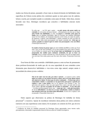 103
mudou sua forma de pensar, passando a focar mais no desenvolvimento de habilidades tanto
específicas da Ciência (como prática dos cientistas) quanto as mais gerais (uso do caderno,
leitura e escrita, por exemplo) usando os conteúdos como pano de fundo. Além disso, mesmo
havendo esse foco, Domingos reconhecia que conceitos e habilidades estavam muito
associados:
Eu acho que ... na EJA aqui a gente ... eu pelo menos não penso muito no
conteúdo, às vezes penso até pouco demais ... principalmente esse ano que eu fiquei
mais focado nas habilidades eu acho, eu pegava o conteúdo como pano de
fundo, para eu trabalhar habilidades. Igual na iniciante, pra trabalhar habilidade
mexer no livro didático, de interpretar esquemas, de ler textos, de copiar do quadro,
de organizar o caderno, mais habilidades, e aquele conteúdo era mais um pano de
fundo, eu não tinha muita preocupação com aquele conteúdo não. Acho que no
começo, quando eu comecei aqui era maior essa preocupação e esse ano diluiu
(Transcrição Entrevista 3)
Eu mudei a forma de pensar aqui, pra mim trabalhar na EJA eu tenho que focar
mais e que vai dar mais resultados, vai ser mais produtivo pra mim e para os alunos,
vai ser melhor no contexto geral. Se eu focar mais em habilidades, eu vou estar
preparando eles melhor para continuar estudando, do que eu focar no
conteúdo. Essa é a minha conclusão em 2 anos de projeto. Esse ano eu mudei muito,
isso está mais forte ainda, parece que fica mais claro ainda. (Transcrição Entrevista
3)
Essa forma de lidar com conteúdo e habilidades passou a estar na base de pensamento
desse professor-licenciando de modo que ele via essa capacidade de usar conteúdos como
ferramenta para desenvolver habilidades e vice-versa como algo natural, sempre atento à
necessidade dos alunos jovens e adultos:
Não sei de onde vem isso não, pra mim é natural ... eu pensava assim, minha
lógica era assim, eu vou ensinar isso para o aluno, mas eu sei que alguns alunos
não saberia ler tabela. Na hora que eu estiver ensinando ... Na hora que estiver
construindo a tabela e o raciocínio eu vou aproveitar para puxar o gancho pra
explicar o que é uma tabela. Isso eu fiz algumas vezes durante o ano, vou
aproveitar esse gancho e falar isso, para aquele fixar e para o que não sabe ter uma
noção melhor, que isso vai ajudar ele em todos os conteúdos ... É pra vida toda
... eu tinha essa preocupação assim, mas ... como que veio ... acho que da prática,
de ver as dificuldades e na hora de eu estar trabalhando a tabela eu lembrar
uma situação assim que um aluno tinha dificuldade, me dá a luz e explicar, nem
era pensado. (Transcrição Entrevista 3)
Outro aspecto que observamos na prática de Domingos foi trabalhar de forma
processual37
e recursiva. Apesar de reconhecer elementos dessa prática em outros contextos
(inclusive em suas experiências como aluno), foi no projeto, no contexto da EJA, que ele teve
37
Evidências da forma de trabalhar processual de Domingos foram apresentadas nessa mesma seção,
principalmente, relacionada à argumentação desenvolvida nas aulas da Unidade Investigativa.
 