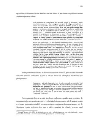 104
oportunidade de desenvolver um trabalho com esse foco e de perceber a adequação do mesmo
aos alunos jovens e adultos:
Acho que quando eu comecei a dar aula particular mesmo, eu já comecei a pensar
nisso {em ser recursivo} e ficar ... resgatar essa época de colégio, principalmente o
terceiro ano que eu achei muita fritação38
. Depois no cursinho, quando eu peguei
pra ser professor, até nas aulas particulares, eu vi que não adiantava você falar
uma vez ... Você estava explicando você falava, se aquilo não fizesse sentido para
o aluno, se ele não ressignificasse não ia adiantar nada. Eu ia ter que ir com
paciência e tal ... e lembrando também os apertos que eu passei {no colégio} de o
conteúdo vir atropelando e eu não entender na época e ficar desesperado e tal. O
professor acaba de explicar, pergunta e você não lembra o que que era ... veio daí ...
começou no colégio, quando eu comecei a atuar como professor eu fui tentando
minimizar esse mal pra mim, que era uma coisa ruim. (Transcrição Entrevista 3)
A coisa mais específica da EJA isso {trabalhar de forma processual e recursiva}, não
que eu não tinha percebido essa necessidade de repetir ... de ficar retomando, de que
é um processo mesmo para aprender, nos outros lugares que eu trabalhei. Eu
tinha percebido, só que como o foco era outro, era conteudista, não dava pra ficar
retomando. Havia uns momentos pontuais de aula de revisão, que você retomava,
mas na mesma hora você falava e era muita poucas vezes, você retomava aquilo,
porque você tinha que dar conta, abarcar um tanto de conteúdos ... não tinha jeito de
trabalhar. Na EJA como a idéia é outra, o foco é outro você fica livre para
trabalhar isso melhor, para tentar ensinar os alunos sem preocupar em correr, é
uma coisa mais legal do projeto é isso, essa liberdade que você tem para trabalhar
e de tentar passar os conteúdos da forma que você achar melhor. E na EJA o
pessoal tem muita dificuldade ... muitos anos sem estudar e essa forma de
trabalhar de estar sempre voltando acho que é essencial. Às vezes, somente falar
uma vez e pensar que a matéria está dada, eu acho que não vai funcionar de jeito
nenhum, vai ser um ou outro aluno que pega isso de primeira, você tem que ter
paciência, preparar as aulas. (Transcrição Entrevista 3)
Domingos também comenta da frustração que sentiu no início, pois estava acostumado
com uma estrutura conteudista e passa a ter que mudar de estratégia e flexibilizar seus
planejamentos:
No começo é até meio frustrante, você já está acostumado ao conteúdo. Você
prepara para ser 3 aulas e gasta 10 aulas daquele conteúdo que você estudou.
Mas depois você acostuma e vê que, na minha concepção não tem como ir rápido,
tem que ser mais lento, tem que ir voltando, tem que escutar muito os alunos,
tem que esperar o tempo deles para eles irem assimilando. E se você for devagar,
com jeito e com calma, você vê que os alunos vão dando retorno para você ...
(Transcrição Entrevista 3)
Como pudemos observar a partir de alguns trechos apresentados anteriormente e de
outros que serão apresentados a seguir, a vivência de lecionar em uma sala de aula no projeto
e o contato com os alunos da EJA promoveram transformações nas formas de pensar e agir de
Domingos. Assim, podemos dizer que a prática associada às reflexões tiveram papel
38
“Fritação” é outra gíria difícil de substituir no texto, pois é polissêmica e nesse caso está relacionada a pensar
muito sobre um assunto e ao excesso de conteúdos para aprender ao mesmo tempo.
 