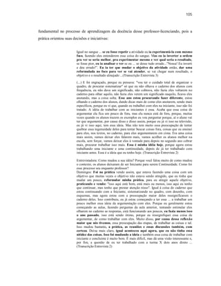105
fundamental no processo de aprendizagem da docência desse professor-licenciando, pois a
prática orientou suas decisões e iniciativas:
Igual no sangue ... se eu fosse repetir a atividade eu ia experimentá-la com mesmo
foco, fazendo eles entenderem essa coisa do sangue. Mas eu ia inverter a ordem
pra ver se seria melhor, pra experimentar mesmo e ver qual seria o resultado,
se fosse pior, eu ia analisar e ver se eu ... se desse tudo errado...”Nossa! Eu inverti
e deu errado!”. Eu ia ter que mudar o objetivo da atividade então, dar uma
reformulada no foco para ver se vai atender, se vai chegar num resultado, o
objetivo e o resultado almejado ...(Transcrição Entrevista 3)
(...) E foi engraçado, porque eu pensava: "vou ter o cuidado total de organizar o
quadro, de procurar sistematizar" só que eu não olhava o caderno dos alunos com
frequência, eu não dava um significado, não cobrava, não fazia eles voltarem no
caderno para olhar aquilo, não fazia eles verem um significado naquilo, ficava eles
anotando, mas a coisa solta. Esse ano estou procurando fazer diferente, estou
olhando o caderno dos alunos, dando dicas mais de como eles anotarem, sendo mais
específicos, porque eu vi que, quando eu trabalhei com eles na iniciante, isso não foi
tratado. A idéia de trabalhar com as iniciantes é essa. Acaba que essa coisa de
argumentar ela fica um pouco de fora, mas ela nunca está de fora, porque, muitas
vezes quando os alunos trazem os exemplos eu vou perguntar porque, aí o aluno vai
ter que argumentar, por causa disso e disso assim, porque eu já vi isso na televisão,
eu já vi isso aqui, tem essa ideia. Mas não tem muito essa preocupação de tentar
quebrar essa ingenuidade deles para tentar buscar coisas fora, coisas que eu ensinei
para eles, nos textos, no caderno, para eles argumentarem em cima. Era uma coisa
mais assim, vamos deixar eles falarem mais, vamos acolher os alunos melhor na
escola, sem forçar, vamos deixar eles à vontade para depois no segundo ano cobrar
mais, procurar trabalhar isso mais. Essa é minha idéia hoje, porque agora estou
trabalhando uma iniciante e uma continuidade, depois de já ter trabalhado com
iniciante antes. Essa é a ideia que eu tenho hoje. (Transcrição Entrevista 2)
Entrevistadora: Como mudou a sua idéia? Porque você falou muito de como mudou
o contexto, os alunos deixaram de ser Iniciante para serem Continuidade. Como foi
esse processo seu enquanto professor?
Domingos: Foi na prática vendo assim, que estava fazendo uma coisa com um
objetivo que muitas vezes o objetivo não estava sendo atingido, que eu tinha que
mudar um pouco, reformular minha prática, para eu atingir aquele objetivo,
praticando e vendo: "isso aqui está bom, está mais ou menos, isso aqui eu tenho
que continuar, mas tenho que prestar atenção nisso". Igual à coisa do caderno que
estou continuando com a Iniciante, sistematizando no quadro, com desenho, com
esquemas, mas agora estou com a preocupação maior deles ressignificarem o
caderno deles. Isso contribuiu, eu já estou começando a ter essa ... a trabalhar um
pouco melhor essa ideia da argumentação com eles. Porque eu geralmente estou
começando as aulas, fazendo perguntas da aula anterior, tentando estimular eles
olharem no caderno as respostas, está funcionando aos poucos, eu fazia menos isso
o ano passado, isso está sendo ótimo, porque eu ressignifiquei essa coisa de
argumentar, de como trabalhar com eles. Muito disso, por causa dessa reflexão
maior que nós tivemos, essa preocupação das etapas, de trabalhar as coisas e tal.
Isso mudou bastante, a prática, as reuniões e essas discussões também, com
certeza. Deixa mais claro, igual aconteceu aqui agora, que eu não tinha essa
nitidez das coisas. Isso foi mudando a ideia e também essa coisa de trabalhar com
iniciante e concluinte é muito bom. É mais difícil, mas dá uma visão interessante e,
por fim, a questão de eu ter trabalhado com a turma X dois anos direto ...
(Transcrição Entrevista 2)
 
