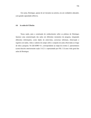 106
Em suma, Domingos, apesar de ser iniciante na carreira, era um verdadeiro educador,
com grande capacidade reflexiva.
4.6 As aulas de Ciências
Nessa seção, para a construção do conhecimento sobre as práticas de Domingos
fazemos uma caracterização das aulas em diferentes momentos da pesquisa, integrando
diferentes informações, como dados de entrevistas, conversas informais, observação e
registros em áudio, vídeo e caderno de campo sobre o conjunto de aulas observadas ao longo
de toda a pesquisa. No QUADRO 4.1, correspondente ao mapa de eventos 2, apresentamos
(como descrito anteriormente seção 3.4.2.1 e representado por FIG. 3.5) uma visão geral das
aulas de Domingos.
 