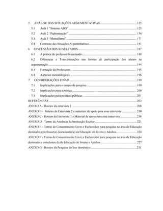 5 ANÁLISE DAS SITUAÇÕES ARGUMENTATIVAS............................................... 125
5.1 Aula 1 “Sistema ABO”....................................................................................... 125
5.2 Aula 2 “Padronização” ....................................................................................... 154
5.3 Aula 3 “Mutualismo”.......................................................................................... 171
5.4 Contraste das Situações Argumentativas............................................................. 181
6 DISCUSSÃO DOS RESULTADOS........................................................................... 187
6.1 A prática do professor-licenciando...................................................................... 188
6.2 Diferenças e Transformações nas formas de participação dos alunos na
argumentação................................................................................................................. 194
6.3 Formação de Professores .................................................................................... 195
6.4 Aspectos metodológicos ..................................................................................... 196
7 CONSIDERAÇÕES FINAIS ..................................................................................... 199
7.1 Implicações para o campo de pesquisa................................................................ 199
7.2 Implicações para a prática................................................................................... 200
7.3 Implicações para políticas públicas..................................................................... 201
REFERÊNCIAS ................................................................................................................ 203
ANEXO A - Roteiro da entrevista 1................................................................................... 208
ANEXO B - Roteiro da Entrevista 2 e materiais de apoio para essa entrevista................... 210
ANEXO C - Roteiro da Entrevista 3 e Material de apoio para essa entrevista..................... 218
ANEXO D - Termo de Anuência da Instituição Escolar ..................................................... 221
ANEXO E - Termo de Consentimento Livre e Esclarecido para pesquisa na área de Educação
destinado a professor(a)-licenciando(a) da Educação de Jovens e Adultos.......................... 224
ANEXO F - Termo de Consentimento Livre e Esclarecido para pesquisa na área de Educação
destinado a estudantes da da Educação de Jovens e Adultos.............................................. 227
ANEXO G - Roteiro da Pesquisa do lixo doméstico..............................................................231
 