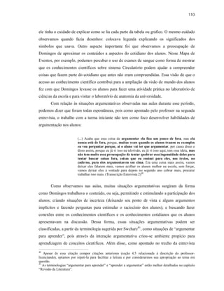 110
ele tinha o cuidado de explicar como se lia cada parte da tabela ou gráfico. O mesmo cuidado
observamos quando fazia desenhos: colocava legenda explicando os significados dos
símbolos que usava. Outro aspecto importante foi que observamos a preocupação de
Domingos de aproximar os conteúdos a aspectos do cotidiano dos alunos. Nesse Mapa de
Eventos, por exemplo, podemos perceber o uso de exames de sangue como forma de mostrar
que os conhecimentos científicos sobre sistema Circulatório podem ajudar a compreender
coisas que fazem parte do cotidiano que antes não eram compreendidas. Essa visão de que o
acesso ao conhecimento científico contribui para a ampliação da visão de mundo dos alunos
fez com que Domingos levasse os alunos para fazer uma atividade prática no laboratório de
ciências da escola e para visitar o laboratório de anatomia da universidade.
Com relação às situações argumentativas observadas nas aulas durante esse período,
podemos dizer que foram todas espontâneas, pois como apontado pelo professor na segunda
entrevista, o trabalho com a turma iniciante não tem como foco desenvolver habilidades de
argumentação nos alunos:
(...) Acaba que essa coisa de argumentar ela fica um pouco de fora, mas ela
nunca está de fora, porque, muitas vezes quando os alunos trazem os exemplos
eu vou perguntar porque, aí o aluno vai ter que argumentar, por causa disso e
disso assim, porque eu já vi isso na televisão, eu já vi isso aqui, tem essa ideia, mas
não tem muito essa preocupação de tentar quebrar essa ingenuidade deles para
tentar buscar coisas fora, coisas que eu ensinei para eles, nos textos, no
caderno, para eles argumentarem em cima. Era uma coisa mais assim, vamos
deixar eles falarem mais, vamos acolher os alunos melhor na escola, sem forçar,
vamos deixar eles à vontade para depois no segundo ano cobrar mais, procurar
trabalhar isso mais. (Transcrição Entrevista 2)40
Como observamos nas aulas, muitas situações argumentativas surgiram da forma
como Domingos trabalhava o conteúdo, ou seja, permitindo e estimulando a participação dos
alunos; criando situações de incerteza (deixando seu ponto de vista e alguns argumentos
implícitos e fazendo perguntas para estimular o raciocínio dos alunos); e buscando fazer
conexões entre os conhecimentos científicos e os conhecimentos cotidianos que os alunos
apresentavam na discussão. Dessa forma, essas situações argumentativas podem ser
classificadas, a partir da terminologia sugerida por Swcharz41
, como situações de “argumentar
para aprender”, pois através da interação argumentativa criou-se ambiente propício para
aprendizagem de conceitos científicos. Além disso, como apontado no trecho da entrevista
40
Apesar de essa citação compor citações anteriores (seção 4.5 relacionada à descrição do professor-
licenciando), optamos por repeti-la para facilitar a leitura e por considerarmos sua apropriação ao tema em
questão.
41
As terminologias “argumentar para aprender” e “aprender a argumentar” estão melhor detalhadas no capítulo
“Revisão da Literatura”.
 