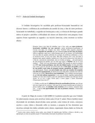 112
4.6.2.1 Aulas da Unidade Investigativa
A Unidade Investigativa foi escolhida pelo professor-licenciando baseando-se em
diversos fatores: a influência da coordenadora da reunião de área; o fato de outro professor-
licenciando ter trabalhado; a sugestão da Ementa para o ano; a vivência de Domingos quando
entrou no projeto e percebeu a dificuldade dos alunos em desenvolver uma pesquisa. Esses
aspectos foram registrados na segunda e na terceira entrevista, como mostram os trechos
abaixo:
Primeiro, houve essa ideia de trabalhar com o lixo, acho que outro professor-
licenciando trabalhou {no ano anterior}, outros professores-licenciandos já
tiveram essa ideia. Eu comprei essa ideia. Também tinha naquelas propostas,
naquelas sugestões de conteúdo que eles montaram para os três anos do projeto,
tinha as sugestões, igual tem o corpo humano para ser no começo, na Continuidade
tem essa ideia de questão ambiental, de ecologia, de problemas ambientais e o lixo
se encaixava nisso. Aí teve essa ideia. Mas para começar com o lixo, pra fazer a
pesquisa toda, aquele trabalho, também teve o que me fez desenvolver essa ideia foi
o fato de o pessoal da continuidade, não sei se todas as turmas ... eles participarem
de uma pesquisa de opinião, que vai rolar aqui agora, o NEPSO, não sei se você
conhece ... Então, teve esse pensamento também. Que quando eu entrei no projeto
em 2008 uma turma participou, mas eles não tinham noção. Já tinha percebido
isso, como é que era, pra dar um auxílio para eles. Como fazer um gráfico, como
ler um gráfico, essas coisas de pesquisa mesmo, quantificar os dados, aí teve
essa preocupação. Depois, eu conversando com você, nas reuniões foi surgindo
essa ideia da argumentação, de desenvolver esse lado deles, juntando esse tanto de
coisa que eu te falei. Desenvolver essas habilidades. Teve também essa percepção,
de que eles não sabiam argumentar e com essa atividade, englobar argumentação
também, no meio dessa história, para eles aprenderem também esse lado que tem na
escola. Aí eu tive a ideia, trouxe para o nosso grupo e fomos discutindo.
(Transcrição Entrevista 2)42
(...) Então, eu acho que foi influência direta da coordenadora da área, que ela que
tem essa viagem de ser cientista. Acho que foi nas nossas reuniões que eu comecei a
pensar melhor nisso, de trabalhar como cientistas com os alunos, estimular neles
isso ... aí eu vi essa oportunidade esse ano no primeiro semestre. (Transcrição
Entrevista 3)
A partir do Mapa de eventos 2 (QUADRO 4.1) podemos perceber que essa Unidade
foi relativamente extensa, pois envolveu várias aulas (16 de 31 aulas). Houve também maior
diversidade de atividades desenvolvidas nesse período, como leitura de textos, exercícios
escritos e orais, vídeos e discussão sobre os mesmos, a pesquisa do lixo doméstico que
envolveu correção dos dados coletados pelos alunos, organização desses dados na forma de
42
Assim como outras citações nessa seção, essa citação foi repetida para facilitar a leitura e devido a sua
apropriação ao tema em questão (seção 4.5 relacionada à descrição do professor-licenciando).
 