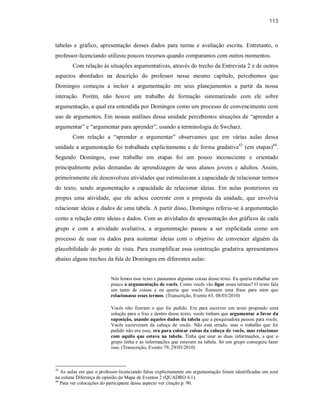 113
tabelas e gráfico, apresentação desses dados para turma e avaliação escrita. Entretanto, o
professor-licenciando utilizou poucos recursos quando comparamos com outros momentos.
Com relação às situações argumentativas, através do trecho da Entrevista 2 e de outros
aspectos abordados na descrição do professor nesse mesmo capítulo, percebemos que
Domingos começou a incluir a argumentação em seus planejamentos a partir da nossa
interação. Porém, não houve um trabalho de formação sistematizado com ele sobre
argumentação, a qual era entendida por Domingos como um processo de convencimento com
uso de argumentos. Em nossas análises dessa unidade percebemos situações de “aprender a
argumentar” e “argumentar para aprender”, usando a terminologia de Swcharz.
Com relação a “aprender a argumentar” observamos que em várias aulas dessa
unidade a argumentação foi trabalhada explicitamente e de forma gradativa43
(em etapas)44
.
Segundo Domingos, esse trabalho em etapas foi um pouco inconsciente e orientado
principalmente pelas demandas de aprendizagem de seus alunos jovens e adultos. Assim,
primeiramente ele desenvolveu atividades que estimulavam a capacidade de relacionar termos
do texto, sendo argumentação a capacidade de relacionar ideias. Em aulas posteriores eu
propus uma atividade, que ele achou coerente com a proposta da unidade, que envolvia
relacionar ideias e dados de uma tabela. A partir disso, Domingos referiu-se à argumentação
como a relação entre ideias e dados. Com as atividades de apresentação dos gráficos de cada
grupo e com a atividade avaliativa, a argumentação passou a ser explicitada como um
processo de usar os dados para sustentar ideias com o objetivo de convencer alguém da
plausibilidade do ponto de vista. Para exemplificar essa construção gradativa apresentamos
abaixo alguns trechos da fala de Domingos em diferentes aulas:
Nós lemos esse texto e pautamos algumas coisas desse texto. Eu queria trabalhar um
pouco a argumentação de vocês. Como vocês vão ligar esses termos? O texto fala
um tanto de coisas e eu queria que vocês fizessem uma frase para mim que
relacionasse esses termos. (Transcrição, Evento 65, 08/03/2010)
Vocês não fizeram o que foi pedido. Era para escrever um texto propondo uma
solução para o lixo e dentro desse texto, vocês tinham que argumentar a favor da
suposição, usando aqueles dados da tabela que a pesquisadora passou para vocês.
Vocês escreveram da cabeça de vocês. Não está errado, mas o trabalho que foi
pedido não era esse, era para colocar coisas da cabeça de vocês, mas relacionar
com aquilo que estava na tabela. Tinha que usar as duas informações, a que o
grupo tinha e as informações que estavam na tabela. Só um grupo conseguiu fazer
isso. (Transcrição, Evento 79, 29/03/2010)
43
As aulas em que o professor-licenciando falou explicitamente em argumentação foram identificadas em azul
na coluna Diferença de opinião do Mapa de Eventos 2 (QUADRO 4.1).
44
Para ver colocações do participante desse aspecto ver citação p. 90.
 