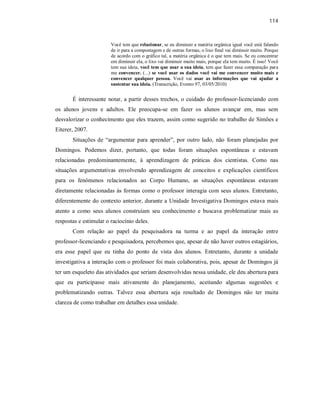 114
Você tem que relacionar, se eu diminuir a matéria orgânica igual você está falando
de ir para a compostagem e de outras formas, o lixo final vai diminuir muito. Porque
de acordo com o gráfico tal, a matéria orgânica é o que tem mais. Se eu concentrar
em diminuir ela, o lixo vai diminuir muito mais, porque ela tem muito. É isso! Você
tem sua ideia, você tem que usar a sua ideia, tem que fazer essa comparação para
me convencer. (...) se você usar os dados você vai me convencer muito mais e
convencer qualquer pessoa. Você vai usar as informações que vai ajudar a
sustentar sua ideia. (Transcrição, Evento 97, 03/05/2010)
É interessante notar, a partir desses trechos, o cuidado do professor-licenciando com
os alunos jovens e adultos. Ele preocupa-se em fazer os alunos avançar em, mas sem
desvalorizar o conhecimento que eles trazem, assim como sugerido no trabalho de Simões e
Eiterer, 2007.
Situações de “argumentar para aprender”, por outro lado, não foram planejadas por
Domingos. Podemos dizer, portanto, que todas foram situações espontâneas e estavam
relacionadas predominantemente, à aprendizagem de práticas dos cientistas. Como nas
situações argumentativas envolvendo aprendizagem de conceitos e explicações científicos
para os fenômenos relacionados ao Corpo Humano, as situações espontâneas estavam
diretamente relacionadas às formas como o professor interagia com seus alunos. Entretanto,
diferentemente do contexto anterior, durante a Unidade Investigativa Domingos estava mais
atento a como seus alunos construíam seu conhecimento e buscava problematizar mais as
respostas e estimular o raciocínio deles.
Com relação ao papel da pesquisadora na turma e ao papel da interação entre
professor-licenciando e pesquisadora, percebemos que, apesar de não haver outros estagiários,
era esse papel que eu tinha do ponto de vista dos alunos. Entretanto, durante a unidade
investigativa a interação com o professor foi mais colaborativa, pois, apesar de Domingos já
ter um esqueleto das atividades que seriam desenvolvidas nessa unidade, ele deu abertura para
que eu participasse mais ativamente do planejamento, aceitando algumas sugestões e
problematizando outras. Talvez essa abertura seja resultado de Domingos não ter muita
clareza de como trabalhar em detalhes essa unidade.
 