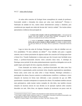 115
4.6.2.2 Aulas sobre Ecologia
As aulas sobre conceitos de Ecologia foram conseqüência da vontade do professor-
licenciando atender a demandas dos alunos por aulas mais tradicionais45
. Próximo à
finalização da unidade do lixo, muitos alunos demonstravam cansaço e desânimo, pois
consideravam que naquele ano ainda não haviam tido “aula de verdade”. Nos trechos abaixo
apresentamos evidências dessa percepção de:
(...) os alunos estão cansados e estão me questionando muito (...) eles precisam de
alguma coisa para quebrar um pouco disso [unidade investigativa]. (fala do
professor na reunião de área de Ciências 30/04/2010)
(...) a viagem era introduzir a ecologia, sair um pouco dessa de argumentação,
de lixo, que eu estava cansado, os alunos também, na verdade, eu esqueci mesmo,
foi meio que deletar por um tempo, deixar na quarentena. (Transcrição Entrevista
2)46
Logo no início das aulas de Ecologia, Domingos teve a ideia de trabalhar com um
livro paradidático “O meio ambiente em debate”47
. Esse trabalho seria para o segundo
semestre, mas os alunos precisariam de algumas noções dos conceitos de Ecologia para fazer
a leitura livro. Visando fundamentar os alunos para que eles tivessem mais facilidade nessa
leitura, o professor-licenciando discutiu vários conceitos desse tema. A estratégia de
Domingos nesse período foi dar aulas predominantemente expositivas dialogadas com uso do
quadro negro, para registro de texto, esquemas, desenhos e exercícios.
Como destacado nos trechos acima, o professor-licenciando não tinha como foco
desenvolver a argumentação, porém ocorreram várias situações argumentativas espontâneas.
Nessas aulas, assim como nas aulas sobre o Corpo Humano, Domingos estimulava a
participação dos alunos, buscava conectar os conhecimentos científicos e cotidianos e criava
situações de incerteza de forma mais elaborada e mais consciente do que em 2009,
questionando e trazendo contrapontos às respostas dos alunos. Os estudantes também estavam
mais participativos, ainda traziam muitos exemplos da vida deles, mas também criavam
situações de incerteza através de suas dúvidas ou de oposição explícita sobre assuntos
discutidos em aula. Além disso, em algumas situações já mostravam um pouco mais de
45
Característica de alunos jovens e adultos como discutido em seções anteriores nesse capítulo.
46
Essa citação compõe citações anteriores (seção 4.1.5 relacionada à descrição do professor-licenciando), mas
foi inserida nesse contexto por sua adequação ao tema em questão.
47
BRANCO, Samuel Murgel. O meio ambiente em debate. São Paulo: Moderna. 2004.
 