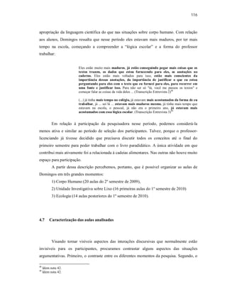 116
apropriação da linguagem científica do que nas situações sobre corpo humano. Com relação
aos alunos, Domingos ressalta que nesse período eles estavam mais maduros, por ter mais
tempo na escola, começando a compreender a “lógica escolar” e a forma do professor
trabalhar:
Eles estão muito mais maduros, já estão conseguindo pegar mais coisas que os
textos trazem, os dados que estou fornecendo para eles, as anotações no
caderno. Eles estão mais voltados para isso, estão mais conscientes da
importância dessas anotações, da importância de justificar o que eu estou
perguntando para eles com o texto que eu forneci para eles, para recorrer em
uma fonte e justificar isso. Para não ser só "tá, você me passou os textos" e
começar falar as coisas da vida deles ... (Transcrição Entrevista 2)48
(...) já tinha mais tempo no colégio, já estavam mais acostumados da forma de eu
trabalhar, já ... sei lá ... estavam mais maduros mesmo, já tinha mais tempo que
estavam na escola, o pessoal, já não era o primeiro ano, já estavam mais
acostumados com essa lógica escolar. (Transcrição Entrevista 3)49
Em relação à participação da pesquisadora nesse período, podemos considerá-la
menos ativa e similar ao período de seleção dos participantes. Talvez, porque o professor-
licenciando já tivesse decidido que precisava discutir todos os conceitos até o final do
primeiro semestre para poder trabalhar com o livro paradidático. A única atividade em que
contribui mais ativamente foi a relacionada à cadeias alimentares. Nas outras não houve muito
espaço para participação.
A partir dessa descrição percebemos, portanto, que é possível organizar as aulas de
Domingos em três grandes momentos:
1) Corpo Humano (20 aulas do 2º semestre de 2009),
2) Unidade Investigativa sobre Lixo (16 primeiras aulas do 1º semestre de 2010)
3) Ecologia (14 aulas posteriores do 1º semestre de 2010).
4.7 Caracterização das aulas analisadas
Visando tornar visíveis aspectos das interações discursivas que normalmente estão
invisíveis para os participantes, procuramos contrastar alguns aspectos das situações
argumentativas. Primeiro, o contraste entre os diferentes momentos da pesquisa. Segundo, o
48
Idem nota 42.
49
Idem nota 42.
 