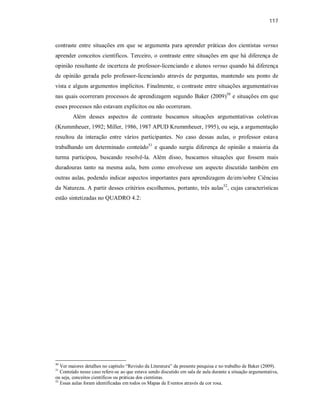 117
contraste entre situações em que se argumenta para aprender práticas dos cientistas versus
aprender conceitos científicos. Terceiro, o contraste entre situações em que há diferença de
opinião resultante de incerteza de professor-licenciando e alunos versus quando há diferença
de opinião gerada pelo professor-licenciando através de perguntas, mantendo seu ponto de
vista e alguns argumentos implícitos. Finalmente, o contraste entre situações argumentativas
nas quais ocorreram processos de aprendizagem segundo Baker (2009)50
e situações em que
esses processos não estavam explícitos ou não ocorreram.
Além desses aspectos de contraste buscamos situações argumentativas coletivas
(Krummheuer, 1992; Miller, 1986, 1987 APUD Krummheuer, 1995), ou seja, a argumentação
resultou da interação entre vários participantes. No caso dessas aulas, o professor estava
trabalhando um determinado conteúdo51
e quando surgiu diferença de opinião a maioria da
turma participou, buscando resolvê-la. Além disso, buscamos situações que fossem mais
duradouras tanto na mesma aula, bem como envolvesse um aspecto discutido também em
outras aulas, podendo indicar aspectos importantes para aprendizagem de/em/sobre Ciências
da Natureza. A partir desses critérios escolhemos, portanto, três aulas52
, cujas características
estão sintetizadas no QUADRO 4.2:
50
Ver maiores detalhes no capítulo “Revisão da Literatura” da presente pesquisa e no trabalho de Baker (2009).
51
Conteúdo nesse caso refere-se ao que estava sendo discutido em sala de aula durante a situação argumentativa,
ou seja, conceitos científicos ou práticas dos cientistas.
52
Essas aulas foram identificadas em todos os Mapas de Eventos através da cor rosa.
 