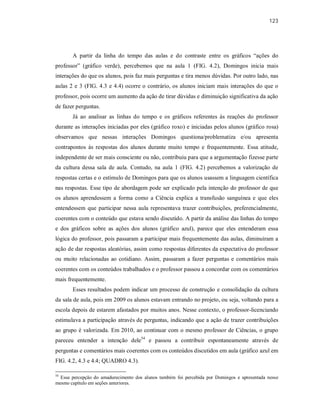 123
A partir da linha do tempo das aulas e do contraste entre os gráficos “ações do
professor” (gráfico verde), percebemos que na aula 1 (FIG. 4.2), Domingos inicia mais
interações do que os alunos, pois faz mais perguntas e tira menos dúvidas. Por outro lado, nas
aulas 2 e 3 (FIG. 4.3 e 4.4) ocorre o contrário, os alunos iniciam mais interações do que o
professor, pois ocorre um aumento da ação de tirar dúvidas e diminuição significativa da ação
de fazer perguntas.
Já ao analisar as linhas do tempo e os gráficos referentes às reações do professor
durante as interações iniciadas por eles (gráfico roxo) e iniciadas pelos alunos (gráfico rosa)
observamos que nessas interações Domingos questiona/problematiza e/ou apresenta
contrapontos às respostas dos alunos durante muito tempo e frequentemente. Essa atitude,
independente de ser mais consciente ou não, contribuiu para que a argumentação fizesse parte
da cultura dessa sala de aula. Contudo, na aula 1 (FIG. 4.2) percebemos a valorização de
respostas certas e o estímulo de Domingos para que os alunos usassem a linguagem científica
nas respostas. Esse tipo de abordagem pode ser explicado pela intenção do professor de que
os alunos aprendessem a forma como a Ciência explica a transfusão sanguínea e que eles
entendessem que participar nessa aula representava trazer contribuições, preferencialmente,
coerentes com o conteúdo que estava sendo discutido. A partir da análise das linhas do tempo
e dos gráficos sobre as ações dos alunos (gráfico azul), parece que eles entenderam essa
lógica do professor, pois passaram a participar mais frequentemente das aulas, diminuíram a
ação de dar respostas aleatórias, assim como respostas diferentes da expectativa do professor
ou muito relacionadas ao cotidiano. Assim, passaram a fazer perguntas e comentários mais
coerentes com os conteúdos trabalhados e o professor passou a concordar com os comentários
mais frequentemente.
Esses resultados podem indicar um processo de construção e consolidação da cultura
da sala de aula, pois em 2009 os alunos estavam entrando no projeto, ou seja, voltando para a
escola depois de estarem afastados por muitos anos. Nesse contexto, o professor-licenciando
estimulava a participação através de perguntas, indicando que a ação de trazer contribuições
ao grupo é valorizada. Em 2010, ao continuar com o mesmo professor de Ciências, o grupo
pareceu entender a intenção dele54
e passou a contribuir espontaneamente através de
perguntas e comentários mais coerentes com os conteúdos discutidos em aula (gráfico azul em
FIG. 4.2, 4.3 e 4.4; QUADRO 4.3).
54
Essa percepção do amadurecimento dos alunos também foi percebida por Domingos e apresentada nesse
mesmo capítulo em seções anteriores.
 