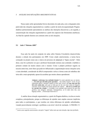 125
5 ANÁLISE DAS SITUAÇÕES ARGUMENTATIVAS
Nessa seção serão apresentadas breves descrições de cada aula, com a integração entre
parte-todo das situações argumentativas e análise a partir da teoria da argumentação Pragma-
dialética (primeiramente apresentamos as análises das interações discursivas e, em seguida, a
caracterização das situações argumentativas a partir dos aspectos das ferramentas analíticas).
Ao final do capítulo faremos um contraste entre as três situações.
5.1 Aula 1 “Sistema ABO”
Essa aula faz parte do conjunto de aulas sobre Sistema Circulatório desenvolvidas
durante a seleção dos participantes em 2009. Como citado anteriormente, a turma havia
começado no projeto nesse ano e estava em processo de adaptação à ‘lógica escolar”. Além
disso, essa foi a primeira vez que o professor-licenciando ensinou esse conteúdo e também o
primeiro contato de muitos alunos com o mesmo. Como o próprio professor sugeriu na
terceira entrevista, outro fator que pode ter influenciado a argumentação nessas situações seria
o tema abordado, considerado de difícil compreensão e talvez a forma como ele trabalhou não
teria sido a mais apropriada, apesar de acreditar que muitos alunos aprenderam:
Antígeno e anticorpo, isso confunde demais! Eu custei aprender isso, eu mesmo.
(...) Eu acho que ali muita gente aprendeu ... mas minha viagem55
, sei lá, era que
explicando aquilo e fazendo a prática ia ficar mais visível, mas não acho que deu
tão certo assim não, acho que eu tinha que ter ido com mais calma ali naqueles
conceitos, talvez bolado uma forma genérica de explicar ... não sei se eu tinha que
ter entrado tão a fundo (...) Ecologia é um conteúdo mais acessível do que uma
genética, essa antígeno, anticorpo, imunogenética, sei lá onde entra isso, essa
bagunça celular ... (Transcrição Entrevista 3)
A análise dessa situação argumentativa, a partir da Pragma-dialética, revelou-se muito
complexa, principalmente, porque as diferenças de opinião mais amplas estavam implícitas
para todos os participantes, o que resultou em várias diferenças de opinião subordinadas,
visando possivelmente restringir o problema a um nível viável de resolução. A FIGURA 5.1
55
Assim como sugerido anteriormente, essa gíria “viagem” indica mais que uma intenção, algo mais profundo.
 