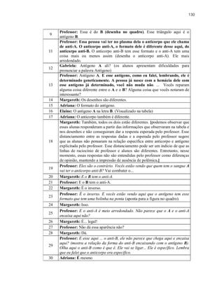 130
9
Professor: Essa é do B (desenha no quadro). Esse triângulo aqui é o
antígeno B.
11
Professor: Essa pessoa vai ter no plasma dela o anticorpo que ele chama
de anti-A. O anticorpo anti-A, o formato dele é diferente desse aqui, do
anticorpo anti-B. O anticorpo anti-B tem esse formato e o anti-A tem uma
coisa mais ou menos assim (desenha o anticorpo anti-A). Ele mais
arredondado.
12
Gabriela: Antígeno A ali? (os alunos apresentam dificuldades para
pronunciar a palavra Antígeno)
13
Professor: Antígeno A. E esse antígeno, como eu falei, lembrando, ele é
determinado geneticamente. A pessoa já nasce com a hemácia dele com
esse antígeno já determinado, você não muda não. ... Vocês reparam
alguma coisa diferente entre o A e o B? Alguma coisa que vocês notaram de
interessante?
14 Margareth: Os desenhos são diferentes.
15 Adriana: O formato do antígeno.
16 Elaine: O antígeno A na letra B. (Visualizado na tabela)
17 Adriana: O anticorpo também é diferente.
18
Margareth: Também, todos os dois estão diferentes. [podemos observar que
essas alunas responderam a partir das informações que observaram na tabela e
nos desenhos e não conseguiram dar a resposta esperada pelo professor. Esse
distanciamento entre as respostas dadas e a esperada pelo professor sugere
que as alunas não pensaram na relação específica entre anticorpo e antígeno
explicitada pelo professor. Esse distanciamento pode ser um indício de que as
linhas de raciocínio de professor e alunos são diferentes. Entretanto, nesse
momento, essas respostas não são entendidas pelo professor como diferenças
de opinião, mantendo a impressão de ausência de polêmica.]
19
Professor: Eles são o contrário. Vocês estão vendo que quem tem o sangue A
vai ter o anticorpo anti-B? Vai combater o...
20 Margareth: E o B tem o anti-A.
21 Professor: E o B tem o anti-A.
22 Margareth: É o inverso.
23
Professor: É o inverso. E vocês estão vendo aqui que o antígeno tem esse
formato que tem uma bolinha na ponta (aponta para a figura no quadro).
24 Margareth: Isso.
25
Professor: E o anti-A é meio arredondado. Não parece que o A e o anti-A
encaixa aqui não?
26 Margareth: É... legal!
27 Professor: Não dá essa aparência não?
28 Margareth: Dá.
29
Professor: E esse aqui ... o anti-B, ele não parece que chega aqui e encaixa
aqui? (mostra a relação da forma do anti-B encaixando com o antígeno B).
Olha aqui o anti-B como é que é. Ele vai se ligar... Ele é específico. Lembra
que eu falei que o anticorpo era específico.
30 Adriana: É mesmo
 