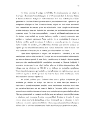 14
No último semestre de estágio na FZB-BH, fiz simultaneamente um estágio de
observação e docência no Centro Pedagógico da UFMG como atividade da disciplina “Prática
de Ensino em Ciências Biológicas”. Nesta experiência ficou mais evidente que as teorias
aprendidas na Faculdade de Educação eram práticas possíveis na realidade. A professora que
acompanhei preocupava-se com o desenvolvimento integral dos seus alunos, valorizando
tanto o aprendizado do conteúdo quanto outras habilidades. Como exemplo ela estimulava a
turma a se perceber como um grupo em que uns tinham que apoiar os outros para que todos
crescessem juntos. Ela dava voz aos estudantes e promovia atividades investigativas em que
eles tinham a oportunidade de levantar hipóteses, testá-las e construir argumentos para
justificar os resultados encontrados. Neste contexto, tive a oportunidade de vivenciar a
docência, percebi a grande importância de conhecer as concepções prévias dos estudantes,
muito discutidas na faculdade, para elaborarmos atividades que realmente ajude-os nos
aspectos que eles apresentam dificuldades. Esta vivência motivou-me a atuar na escola e um
novo conflito foi estabelecido, pois eu também gostava do ambiente não-formal.
Depois destas experiências de estágios e das disciplinas da Licenciatura, já não tinha
mais interesse em fazer o bacharelado de Ecologia, pois me encontrei na Educação e descobri
que era nesta área que gostaria de atuar. Então, conclui o curso de Biologia e logo em seguida
tentei, sem êxito, trabalhar na FZB-BH como bióloga concursada na Educação Ambiental. A
reprovação no concurso fez-me refletir melhor sobre as atividades desempenhadas pelas
biólogas que me orientavam na FZB-BH e por biólogos em instituições semelhantes.
Observei que tinham poucas oportunidades de interação direta com o público, sendo que este
contato era a parte do trabalho que mais me motivava. Dessa forma, percebi que a escola
atenderia melhor as minhas expectativas.
Nas escolas, constatei que a coerência entre teoria e prática, exemplificada pela
professora que observei no estágio, era resultado de muita dedicação, motivação e
experiência, a qual eu não tinha no momento. Assim, não consegui colocar em prática tudo
que aprendi na licenciatura nos sete meses de docência. Entretanto, minha formação fez-me
uma professora mais disposta para aprimorar meus conhecimentos no campo da Educação em
Ciências; mais engajada na busca por possibilitar uma aprendizagem mais significativa para
os estudantes; mais consciente da minha responsabilidade de ajudar a formação de outras
pessoas; e mais sensível às desigualdades sociais. Compreendi que os estudantes, os outros
professores e eu somos sujeitos sócio-histórico-culturais e que esta característica influencia na
maneira como os estudantes aprendem e nas formas de ensinar que os professores escolhem.
 