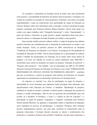 15
Ao reconhecer a importância da formação inicial na minha vida, tanto profissional
como pessoal, e a possibilidade de beneficiar um número maior de docentes e estudantes, tive
vontade de contribuir na formação de outros professores. Entretanto, esta tarefa é de grande
responsabilidade e exige um conhecimento mais aprofundado do campo da Educação em
Ciências. Busquei, então, mais informações sobre o mestrado e comecei a participar do grupo
pesquisa coordenado pela Professora Doutora Danusa Munford. Através deste grupo tive
contato com alguns trabalhos sobre “Etnografia Interacional” e sobre “Argumentação”. A
partir das leituras e discussões no grupo percebi a grande importância deste tema para o
ensino de ciências e a defasagem da minha formação com relação a essas questões.
Nesse período também procurei conhecer melhor o campo de pesquisa para elaborar
questões relevantes que contribuíssem para a construção do conhecimento no campo e com
minha formação. Assim, no primeiro semestre de 2008, matriculei-me na disciplina
“Tendências de Pesquisas em Educação e em Ciências” do programa de Pós-graduação da
Faculdade de Educação da UFMG. Através desta disciplina tive a oportunidade de conhecer
melhor o trabalho dos pesquisadores em Educação, de ler artigos sobre vários tópicos de
pesquisa e de fazer um trabalho de revisão de estudos publicados entre 2006-2007 e
classificados pelos alunos da disciplina nos tópicos de pesquisa “Educação de professor” e
“Pesquisa sobre professor”. Este trabalho - que foi apresentado em 2009 no VII ENPEC
(Encontro Nacional de Pesquisa em Educação em Ciências), com o título “FORMAÇÃO DE
PROFESSORES DE CIÊNCIAS: REVISÃO DE PERIÓDICOS (2006-2007)” - contribuiu
para que eu percebesse a carência de pesquisas sobre práticas de professores em situações
argumentativas, principalmente as relacionadas a professores em formação inicial.
Ao ingressar no mestrado tive, além da participação no grupo de pesquisa, a
oportunidade de cursar disciplinas que ampliaram minha percepção sobre Educação, mais
especificamente sobre Educação em Ciências. A disciplina “Metodologia de pesquisa”
contribuiu no sentido de orientar e estimular a reflexão quanto à adequação das questões de
pesquisa à escolha metodológica. Além de dar um panorama das possibilidades para essa
escolha. Já a disciplina “O biológico, o social e o cultural na obra de Vygostky” e a
participação no grupo de pesquisa “Linguagem e Cognição” coordenado pelo Professor
Doutor Eduardo Mortimer, me ajudaram a compreender melhor a importância da linguagem
como mediadora do processo de aprendizagem. A disciplina “Pesquisas sobre formação
docente: fundamentações teóricas”, por outro lado, contribuiu no conhecimento sobre as
pesquisas relacionadas à formação docente associada ao saberes e conhecimentos dos
professores e a entender a docência como profissão. Finalmente, mas não menos importante, a
 