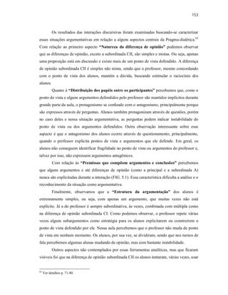 153
Os resultados das interações discursivas foram examinadas buscando-se caracterizar
essas situações argumentativas em relação a alguns aspectos centrais da Pragma-dialética.62
Com relação ao primeiro aspecto “Natureza da diferença de opinião” podemos observar
que as diferenças de opinião, exceto a subordinada CII, são simples e mistas. Ou seja, apenas
uma preposição está em discussão e existe mais de um ponto de vista defendido. A diferença
de opinião subordinada CII é simples não mista, sendo que o professor, mesmo concordando
com o ponto de vista dos alunos, mantém a dúvida, buscando estimular o raciocínio dos
alunos.
Quanto à “Distribuição dos papéis entre os participantes” percebemos que, como o
ponto de vista e alguns argumentos defendidos pelo professor são mantidos implícitos durante
grande parte da aula, o protagonismo se confunde com o antagonismo, principalmente porque
são expressos através de perguntas. Alunos também protagonizam através de questões, porém
no caso deles e nessa situação argumentativa, as perguntas podem indicar instabilidade do
ponto de vista ou dos argumentos defendidos. Outra observação interessante sobre esse
aspecto é que o antagonismo dos alunos ocorre através de questionamento, principalmente,
quando o professor explicita pontos de vista e argumentos que ele defende. Em geral, os
alunos não conseguem identificar fragilidade no ponto de vista ou argumentos do professor e,
talvez por isso, não expressem argumentos antagônicos.
Com relação às “Premissas que compõem argumentos e conclusões” percebemos
que alguns argumentos e até diferenças de opinião (como a principal e a subordinada A)
nunca são explicitadas durante a interação (FIG. 5.1). Essa característica dificulta a análise e o
reconhecimento da situação como argumentativa.
Finalmente, observamos que a “Estrutura da argumentação” dos alunos é
extremamente simples, ou seja, com apenas um argumento, que muitas vezes não está
explícito. Já a do professor é sempre subordinativa, às vezes, combinada com múltipla como
na diferença de opinião subordinada CI. Como podemos observar, o professor repete várias
vezes alguns subargumentos como estratégia para os alunos explicitarem ou construírem o
ponto de vista defendido por ele. Nessa aula percebemos que o professor não muda de ponto
de vista em nenhum momento. Os alunos, por sua vez, se dividiram, sendo que nos turnos de
fala percebemos algumas alunas mudando de opinião, mas com bastante instabilidade.
Outros aspectos não contemplados por essas ferramentas analíticas, mas que ficaram
visíveis foi que na diferença de opinião subordinada CII os alunos tentaram, várias vezes, usar
62
Ver detalhes p. 71-80.
 