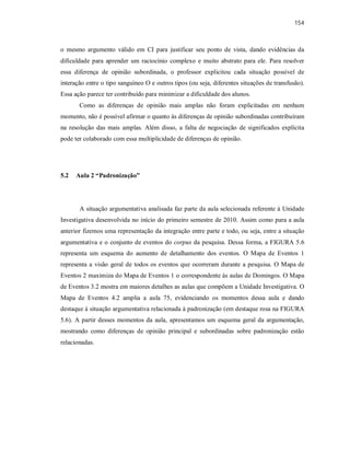 154
o mesmo argumento válido em CI para justificar seu ponto de vista, dando evidências da
dificuldade para aprender um raciocínio complexo e muito abstrato para ele. Para resolver
essa diferença de opinião subordinada, o professor explicitou cada situação possível de
interação entre o tipo sanguíneo O e outros tipos (ou seja, diferentes situações de transfusão).
Essa ação parece ter contribuído para minimizar a dificuldade dos alunos.
Como as diferenças de opinião mais amplas não foram explicitadas em nenhum
momento, não é possível afirmar o quanto às diferenças de opinião subordinadas contribuíram
na resolução das mais amplas. Além disso, a falta de negociação de significados explícita
pode ter colaborado com essa multiplicidade de diferenças de opinião.
5.2 Aula 2 “Padronização”
A situação argumentativa analisada faz parte da aula selecionada referente à Unidade
Investigativa desenvolvida no início do primeiro semestre de 2010. Assim como para a aula
anterior fizemos uma representação da integração entre parte e todo, ou seja, entre a situação
argumentativa e o conjunto de eventos do corpus da pesquisa. Dessa forma, a FIGURA 5.6
representa um esquema do aumento de detalhamento dos eventos. O Mapa de Eventos 1
representa a visão geral de todos os eventos que ocorreram durante a pesquisa. O Mapa de
Eventos 2 maximiza do Mapa de Eventos 1 o correspondente às aulas de Domingos. O Mapa
de Eventos 3.2 mostra em maiores detalhes as aulas que compõem a Unidade Investigativa. O
Mapa de Eventos 4.2 amplia a aula 75, evidenciando os momentos dessa aula e dando
destaque à situação argumentativa relacionada à padronização (em destaque rosa na FIGURA
5.6). A partir desses momentos da aula, apresentamos um esquema geral da argumentação,
mostrando como diferenças de opinião principal e subordinadas sobre padronização estão
relacionadas.
 
