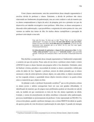156
Como citamos anteriormente, uma das características dessa situação argumentativa é
envolver dúvida de professor e alunos. Entretanto, a dúvida do professor não estava
relacionada aos fundamentos da padronização, mas em como conduzir a aula de maneira que
os alunos compreendessem a lógica da aula e da pesquisa, pois era a primeira vez que ele
desenvolvia um trabalho investigativo como professor. Além disso, os alunos anteciparam a
discussão sobre padronização, o que possibilitou o surgimento de outros pontos de vista, com
veremos na análise dos turnos de fala. Os trechos abaixo exemplificam a percepção do
professor com relação a essa aula:
Essa aula foi tensa. Na hora que eu falei "Nossa! Hoje vai ser para explicar
padronização!". Eu pensei isso mesmo. Eu nem sabia direito o que eu ia fazer,
porque era uma coisa difícil, eu já sabia que ia ser complicado, eu já fui com esse
pensamento meio preparado que ia ser difícil. Sei lá, você fica mais ligado.
(Transcrição Entrevista 2)
Eu tinha planejado de padronizar e chegou lá eles começaram a falar. Eu falei
"então, vamos preencher" depois que eu vi "assim não vai dar", mas eu já tinha
pensado. Acaba que eles começam a falar e você vai levado. (Transcrição Entrevista
2)
Para facilitar a compreensão dessa situação argumentativa é fundamental compreender
o contexto em que ela ocorreu. Pouco antes de seu início o professor estava lendo o roteiro
(ANEXO G) para os alunos fazerem uma pesquisa sobre o lixo doméstico. Entretanto, antes
de finalizar a leitura, percebeu a necessidade de ensinar os alunos a preencher a tabela para
coleta de dados do lixo. Segundo o professor, através da tabela pretendia que os alunos
anotassem a data de coleta (primeira coluna), depois, em cada célula, os objetos encontrados
no lixo (segunda coluna), a quantidade desses objetos (terceira coluna) e na quarta coluna
estava o material de que o objeto era feito.
Ao planejar a aula, o professor-licenciando acreditava63
que as três primeiras colunas
os alunos jovens e adultos conseguiriam fazer em casa sem grandes dificuldades. A
identificação do material, que ele julgava mais problemática poderia ser discutida em sala de
aula, na medida em que examinavam os itens do lixo dos alunos registrados na tabela.
Contudo, o ensino de preenchimento da tabela simultâneo à discussão sobre padronização,
provocou instabilidade no posicionamento do professor. Como representado na FIGURA 5.6,
criou-se dois planos, quando o professor interagia com a coluna OBJETO da tabela no quadro
ele apoiava pontos de vista favoráveis à padronização de cada objeto. E quando ele interagia
63
O professor-licenciando nos relatou essa perspectiva em conversas informais durante e depois da unidade.
 