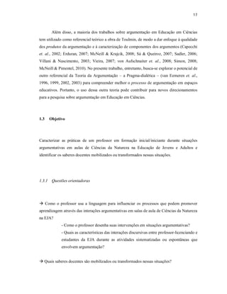 17
Além disso, a maioria dos trabalhos sobre argumentação em Educação em Ciências
tem utilizado como referencial teórico a obra de Toulmin, de modo a dar enfoque à qualidade
dos produtos da argumentação e à caracterização de componentes dos argumentos (Capecchi
et. al., 2002; Erduran, 2007; McNeill & Krajcik, 2008; Sá & Queiroz, 2007; Sadler, 2006;
Villani & Nascimento, 2003; Vieira, 2007; von Aufschnaiter et. al., 2008; Simon, 2008;
McNeill & Pimentel, 2010). No presente trabalho, entretanto, busca-se explorar o potencial de
outro referencial da Teoria da Argumentação – a Pragma-dialética – (van Eemeren et. al.,
1996, 1999, 2002, 2003) para compreender melhor o processo de argumentação em espaços
educativos. Portanto, o uso dessa outra teoria pode contribuir para novos direcionamentos
para a pesquisa sobre argumentação em Educação em Ciências.
1.3 Objetivo
Caracterizar as práticas de um professor em formação inicial/iniciante durante situações
argumentativas em aulas de Ciências da Natureza na Educação de Jovens e Adultos e
identificar os saberes docentes mobilizados ou transformados nessas situações.
1.3.1 Questões orientadoras
 Como o professor usa a linguagem para influenciar os processos que podem promover
aprendizagem através das interações argumentativas em salas de aula de Ciências da Natureza
na EJA?
- Como o professor desenha suas intervenções em situações argumentativas?
- Quais as características das interações discursivas entre professor-licenciando e
estudantes da EJA durante as atividades sistematizadas ou espontâneas que
envolvem argumentação?
 Quais saberes docentes são mobilizados ou transformados nessas situações?
 