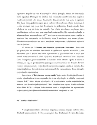 171
argumentos do ponto de vista da diferença de opinião principal. Apenas em uma situação
muito específica, Domingos deu abertura para conciliação: quando uma aluna sugeriu o
padrão convencional Litro usando fundamentos da padronização para apoiar o argumento
dela. Dessa forma, podemos sugerir que o professor não oscilou em relação à diferença de
opinião principal, mas a que tipo de categoria os fundamentos da padronização fazem
referência (ou seja, se objeto ou material). Com relação aos alunos, percebemos que a
instabilidade do professor gera uma instabilidade neles também. São muito diversificadas as
ações dos alunos, alguns defendem o PV2 sem trazer argumentos, outros tentam conciliar os
pontos de vista, outros estão em dúvida sobre o que devem fazer e uma aluna explicita a
dificuldade de entendimento que parece ser coletiva, antagonizando explicitamente o ponto de
vista do professor.
Na análise das “Premissas que compõem argumentos e conclusões” observamos
que grande parte dos elementos da diferença de opinião está implícita no discurso. Assim,
percebemos que as pessoas não dizem explicitamente o que querem dizer e, talvez nem
tenham muita consciência de como o que estão dizendo está relacionado com a discussão.
Como conseqüência, praticamente todos os elementos foram inferidos a partir da análise da
interação, ou seja, do que percebemos que as pessoas entenderam da fala do outro. Por isso,
podemos afirmar que muitos pontos de vista e argumentos surgiram a partir da interação. Esse
caráter implícito da discussão tornou muito mais difícil o reconhecimento dessas interações
como situação argumentativa.
Com relação à “Estrutura da argumentação” todos pontos de vista da diferença de
opinião subordinada A foram estruturados de forma subordinativa e múltipla, exceto pela
estrutura do PV5 que é apenas subordinativa. Já na diferença de opinião subordinada B o
ponto de vista defendido pelo professor PVN1 é subordinativo e o ponto de vista defendido
pelos alunos PVN2 é simples. Essa estrutura reflete a complexidade da argumentação,
exigindo que os participantes fundamentem cada vez mais seus pontos de vista.
5.3 Aula 3 “Mutualismo”
A situação argumentativa selecionada faz parte de uma aula em que o professor estava
detalhando alguns conceitos de relações ecológicas. Esse detalhamento foi feito, depois de o
 
