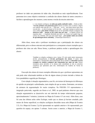 172
professor ter dado um panorama de todas elas, discutindo-as mais superficialmente. Esse
panorama teve como objetivo minimizar a confusão dos alunos diante de tantos conceitos e
facilitar a aprendizagem dos mesmos, como mostra o trecho da terceira entrevista:
(...) era relações ecológicas, eu sabia que podia confundir muito ... Então eu falei:
"vou dar primeiro um panorama geral, deixar os nomes com os alunos e depois
vou explicar cada uma por vez ..." acho que ... sei lá ... pra tentar deixar mais claro
isso pra eles ... eu não sei porque eu fiz isso não ... acho que é porque eu achava que
seria confuso, pela minha vivência mesmo de ter aprendido relações ecológicas, eu
misturava tudo ... porque eu fui vendo uma por uma ... se alguém fizesse um
esquema antes ... e separado direitinho pra mim e eu tivesse esse quadro logo no
começo do conteúdo, acho que seria muito legal ... já ia ajudar muito [no sentido
de aprendizagem desse conteúdo]... (Transcrição Entrevista 3)
Além disso, nessa aula o professor reconheceu que a participação dos alunos era
diferenciada, pois os alunos estavam mais participativos e começaram a trazer exemplos que o
professor não citou em sala. Dessa forma, o professor poderia avaliar a aprendizagem dos
alunos:
Trabalhar as relações ecológicas com a turma 123 está sendo muito interessante
devido, principalmente, à elevada participação dos alunos. O ponto mais
interessante e enriquecedor dessa participação dá-se quando os educandos trazem
exemplos de relações ecológicas não comentadas por mim em sala. Nesses
momentos posso perceber se os alunos estão entendendo ou não os conceitos
científicos que apresentei para eles. (Informações do Caderno de Turma do
professor)
Essa ação dos alunos de trazer exemplos diferentes do que o professor apresentara em
sala pode estar relacionada também ao fato de alguns alunos já terem iniciado a leitura do
livro paradidático sugerido por Domingos.
Com relação à situação argumentativa, essa foi, em termos de hierarquia de diferenças
de opinião em principal e subordinadas, mais simples do que as outras. Entretanto, em termos
da estrutura da argumentação foi muito complexa. Na FIGURA 5.9 representamos a
integração parte-todo, sugerido em Green et al., 2005, na qual podemos observar que essa
situação argumentativa se desenvolve em um intervalo de tempo relativamente pequeno,
aproximadamente 5 minutos, (contorno no Mapa de Eventos 4.3 em rosa). Além disso, essa
foi uma das últimas aulas sobre Ecologia, sendo que os alunos já haviam estudado, pelo
menos de forma superficial, as relações ecológicas discutidas nessa aula (Mapa de Eventos
3.3). Já o Mapa de Eventos 2 já foi apresentado no capítulo anterior e foi representado, por
questões de espaço, em apenas 3 colunas. Assim como o anterior, o Mapa de Eventos 1,
 