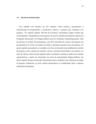 18
1.4 Estrutura da dissertação
Este trabalho está dividido em seis capítulos. Neste primeiro, apresentamos a
caracterização da pesquisadora, a justificativa, objetivo e questões que orientaram essa
pesquisa. No segundo capítulo “Revisão da Literatura” apresentamos alguns estudos que
contextualizam e fundamentam nossa pesquisa. No terceiro capítulo apresentamos aspectos da
Etnografia Interacional e da Pragma-dialética que nos orientaram metodologicamente, além
do processo de seleção dos participantes, uma breve descrição do contexto da pesquisa, dos
procedimentos de coleta e de análise dos dados e abordamos questões éticas da pesquisa. No
quarto capítulo apresentamos os resultados com foco na descrição mais detalhada do contexto
da pesquisa, como o projeto de extensão, a turma, o professor-licenciando e seus saberes e as
aulas de ciências. Nesse mesmo capítulo estão os resultados referentes à análise das situações
argumentativas a partir das ferramentas da teoria da argumentação Pragma-dialética. No
quinto capítulo fazemos a discussão relacionando nossos resultados com a literatura do campo
de pesquisa. Finalmente, no sexto capítulo apresentamos as considerações finais e algumas
implicações da pesquisa.
 