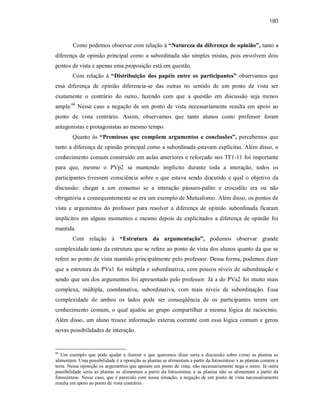 180
Como podemos observar com relação à “Natureza da diferença de opinião”, tanto a
diferença de opinião principal como a subordinada são simples mistas, pois envolvem dois
pontos de vista e apenas uma proposição está em questão.
Com relação à “Distribuição dos papéis entre os participantes” observamos que
essa diferença de opinião diferencia-se das outras no sentido de um ponto de vista ser
exatamente o contrário do outro, fazendo com que a questão em discussão seja menos
ampla.66
Nesse caso a negação de um ponto de vista necessariamente resulta em apoio ao
ponto de vista contrário. Assim, observamos que tanto alunos como professor foram
antagonistas e protagonistas ao mesmo tempo.
Quanto às “Premissas que compõem argumentos e conclusões”, percebemos que
tanto a diferença de opinião principal como a subordinada estavam explícitas. Além disso, o
conhecimento comum construído em aulas anteriores e reforçado nos TF1-11 foi importante
para que, mesmo o PVp2 se mantendo implícito durante toda a interação, todos os
participantes tivessem consciência sobre o que estava sendo discutido e qual o objetivo da
discussão: chegar a um consenso se a interação pássaro-palito e crocodilo era ou não
obrigatória e consequentemente se era um exemplo de Mutualismo. Além disso, os pontos de
vista e argumentos do professor para resolver a diferença de opinião subordinada ficaram
implícitos em alguns momentos e mesmo depois de explicitados a diferença de opinião foi
mantida.
Com relação à “Estrutura da argumentação”, podemos observar grande
complexidade tanto da estrutura que se refere ao ponto de vista dos alunos quanto da que se
refere ao ponto de vista mantido principalmente pelo professor. Dessa forma, podemos dizer
que a estrutura do PVa1 foi múltipla e subordinativa, com poucos níveis de subordinação e
sendo que um dos argumentos foi apresentado pelo professor. Já a do PVa2 foi muito mais
complexa, múltipla, coordenativa, subordinativa, com mais níveis de subordinação. Essa
complexidade de ambos os lados pode ser conseqüência de os participantes terem um
conhecimento comum, o qual ajudou ao grupo compartilhar a mesma lógica de raciocínio.
Além disso, um aluno trouxe informação externa coerente com essa lógica comum e gerou
novas possibilidades de interação.
66
Um exemplo que pode ajudar a ilustrar o que queremos dizer seria a discussão sobre como as plantas se
alimentam. Uma possibilidade é a oposição as plantas se alimentam a partir da fotossíntese x as plantas comem a
terra. Nessa oposição os argumentos que apoiam um ponto de vista, não necessariamente nega o outro. Já outra
possibilidade seria as plantas se alimentam a partir da fotossíntese x as plantas não se alimentam a partir da
fotossíntese. Nesse caso, que é parecido com nossa situação, a negação de um ponto de vista necessariamente
resulta em apoio ao ponto de vista contrário.
 