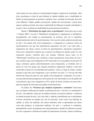 182
vários pontos de vista, inclusive a reestruturação de alguns e tentativas de conciliação. Além
disso, percebemos se tratar de uma diferença de opinião múltipla, pois a instabilidade ou
fluidez do posicionamento do professor contribuiu com a oscilação da discussão entre dois
eixos (Material x Objeto; padrão convencional x padrão não convencional). A partir desse
aspecto, podemos perceber uma maior complexidade da diferença de opinião subordinada A
na aula 2, talvez resultante da instabilidade do posicionamento do professor.
Quanto à “Distribuição dos papéis entre os participantes” observamos que na aula
1 “Sistema ABO” e na aula 3 “Mutualismo” protagonismo e antagonismo se confundiram,
principalmente, com relação ao posicionamento do professor, pois ele se manifestou
predominantemente através de questionamentos. Já no caso dos alunos, podemos perceber que
na aula 1 eles agiram mais como protagonistas e o antagonismo se expressou através de
questionamentos, mas que não representavam argumentos. Na aula 3, por outro lado, o
antagonismo dos alunos, mesmo na forma de questionamentos, representava argumentos.
Nessa aula é importante considerar que a natureza da diferença de opinião, pontos de vista
exatamente opostos, contribuiu para essa situação. Diferente dessas aulas, na da
“Padronização” percebemos que o professor e alunos protagonizam vários pontos de vista e
que o professor agiu como antagonista ao PV2 relacionado ao uso do padrão convencional. Os
alunos, entretanto, agiram predominantemente como protagonistas, se dividindo entre os
pontos de vista. Em apenas uma situação percebemos antagonismo explícito e mais bem
estruturado ao ponto de vista defendido pelo professor. Assim, ao longo do tempo os alunos
passaram a agir mais como antagonistas e que o professor nas aulas 1 e 3 (em que não tinha
dúvida) não mudou de ponto de vista, agindo como protagonista e antagonista. Já na aula 2
(em que tinha dúvidas) protagonizou vários pontos de vista relacionados ao uso de padrão não
convencional e agiu como antagonista ao PV2, apesar de buscar conciliar com parte dele a
partir da sugestão de uma aluna (usar padrão convencional litro).
Na análise das “Premissas que compõem argumentos e conclusões” observamos
que, em relação às diferenças de opinião, as principais da aula 1 e da aula 2 e a subordinada A
da aula 1 são implícitas, sendo que em nenhum momento se tornaram explícitas. A diferença
de opinião principal da aula 3, por outro lado, é explícita, possibilitando que os participantes
tivessem consciência da questão que está em discussão. Assim como essa diferença de
opinião, as outras são explícitas, mas muitos elementos, tanto os apresentados por alunos
como pelo professor, se mantiveram implícitos. Na aula 1, o professor se manifestou,
principalmente, através de perguntas como questionamentos e quando ele explicitou seu ponto
de vista e argumentos a diferença de opinião foi praticamente encerrada. Apenas na diferença
 