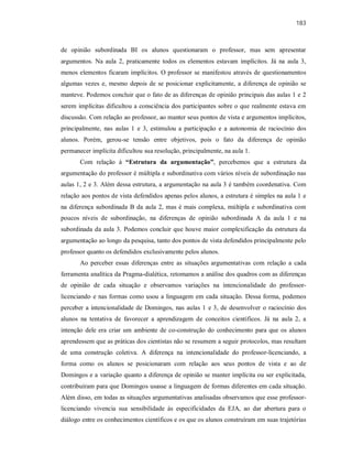 183
de opinião subordinada BI os alunos questionaram o professor, mas sem apresentar
argumentos. Na aula 2, praticamente todos os elementos estavam implícitos. Já na aula 3,
menos elementos ficaram implícitos. O professor se manifestou através de questionamentos
algumas vezes e, mesmo depois de se posicionar explicitamente, a diferença de opinião se
manteve. Podemos concluir que o fato de as diferenças de opinião principais das aulas 1 e 2
serem implícitas dificultou a consciência dos participantes sobre o que realmente estava em
discussão. Com relação ao professor, ao manter seus pontos de vista e argumentos implícitos,
principalmente, nas aulas 1 e 3, estimulou a participação e a autonomia de raciocínio dos
alunos. Porém, gerou-se tensão entre objetivos, pois o fato da diferença de opinião
permanecer implícita dificultou sua resolução, principalmente, na aula 1.
Com relação à “Estrutura da argumentação”, percebemos que a estrutura da
argumentação do professor é múltipla e subordinativa com vários níveis de subordinação nas
aulas 1, 2 e 3. Além dessa estrutura, a argumentação na aula 3 é também coordenativa. Com
relação aos pontos de vista defendidos apenas pelos alunos, a estrutura é simples na aula 1 e
na diferença subordinada B da aula 2, mas é mais complexa, múltipla e subordinativa com
poucos níveis de subordinação, na diferenças de opinião subordinada A da aula 1 e na
subordinada da aula 3. Podemos concluir que houve maior complexificação da estrutura da
argumentação ao longo da pesquisa, tanto dos pontos de vista defendidos principalmente pelo
professor quanto os defendidos exclusivamente pelos alunos.
Ao perceber essas diferenças entre as situações argumentativas com relação a cada
ferramenta analítica da Pragma-dialética, retomamos a análise dos quadros com as diferenças
de opinião de cada situação e observamos variações na intencionalidade do professor-
licenciando e nas formas como usou a linguagem em cada situação. Dessa forma, podemos
perceber a intencionalidade de Domingos, nas aulas 1 e 3, de desenvolver o raciocínio dos
alunos na tentativa de favorecer a aprendizagem de conceitos científicos. Já na aula 2, a
intenção dele era criar um ambiente de co-construção do conhecimento para que os alunos
aprendessem que as práticas dos cientistas não se resumem a seguir protocolos, mas resultam
de uma construção coletiva. A diferença na intencionalidade do professor-licenciando, a
forma como os alunos se posicionaram com relação aos seus pontos de vista e ao de
Domingos e a variação quanto a diferença de opinião se manter implícita ou ser explicitada,
contribuíram para que Domingos usasse a linguagem de formas diferentes em cada situação.
Além disso, em todas as situações argumentativas analisadas observamos que esse professor-
licenciando vivencia sua sensibilidade às especificidades da EJA, ao dar abertura para o
diálogo entre os conhecimentos científicos e os que os alunos construíram em suas trajetórias
 