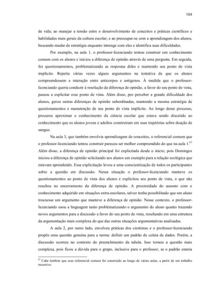 184
de vida; ao manejar a tensão entre o desenvolvimento de conceitos e práticas científicos e
habilidades mais gerais da cultura escolar; e ao preocupar-se com a aprendizagem dos alunos,
buscando mudar de estratégia enquanto interage com eles e identifica suas dificuldades.
Por exemplo, na aula 1, o professor-licenciando tentou construir um conhecimento
comum com os alunos e iniciou a diferença de opinião através de uma pergunta. Em seguida,
fez questionamentos, problematizando as respostas deles e mantendo seu ponto de vista
implícito. Repetiu várias vezes alguns argumentos na tentativa de que os alunos
compreendessem a interação entre anticorpos e antígenos. À medida que o professor-
licenciando queria conduzir à resolução da diferença de opinião, a favor do seu ponto de vista,
passou a explicitar esse ponto de vista. Além disso, por perceber a grande dificuldade dos
alunos, gerou outras diferenças de opinião subordinadas, mantendo a mesma estratégia de
questionamentos e manutenção de seu ponto de vista implícito. Ao longo desse processo,
procurou aproximar o conhecimento da ciência escolar que estava sendo discutido ao
conhecimento que os alunos jovens e adultos construíram em suas trajetórias sobre doação de
sangue.
Na aula 3, que também envolvia aprendizagem de conceitos, o referencial comum que
o professor-licenciando tentou construir pareceu ser melhor compreendido do que na aula 1.67
Além disso, a diferença de opinião principal foi explicitada desde o início, pois Domingos
iniciou a diferença de opinião solicitando aos alunos um exemplo para a relação ecológica que
estavam aprendendo. Essa explicitação levou a uma conscientização de todos os participantes
sobre a questão em discussão. Nessa situação o professor-licenciando manteve os
questionamentos ao ponto de vista dos alunos e explicitou seu ponto de vista, o que não
resultou no encerramento da diferença de opinião. A proximidade do assunto com o
conhecimento adquirido em situações extra-escolares, talvez tenha possibilitado que um aluno
trouxesse um argumento que manteve a diferença de opinião. Nesse contexto, o professor-
licenciando usou a linguagem tanto problematizando o argumento do aluno quanto trazendo
novos argumentos para a discussão a favor do seu ponto de vista, resultando em uma estrutura
da argumentação mais complexa do que das outras situações argumentativas analisadas.
A aula 2, por outro lado, envolveu práticas dos cientistas e o professor-licenciando
propôs uma questão genuína para a turma: definir um padrão de coleta de dados. Porém, a
discussão ocorreu no contexto do preenchimento da tabela. Isso tornou a questão mais
complexa, pois ficou a dúvida para o grupo, inclusive para o professor, se o padrão estaria
67
Cabe lembrar que esse referencial comum foi construído ao longo de várias aulas, a partir de um trabalho
recursivo.
 