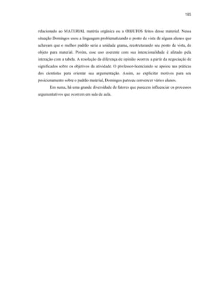 185
relacionado ao MATERIAL matéria orgânica ou a OBJETOS feitos desse material. Nessa
situação Domingos usou a linguagem problematizando o ponto de vista de alguns alunos que
achavam que o melhor padrão seria a unidade grama, reestruturando seu ponto de vista, de
objeto para material. Porém, esse uso coerente com sua intencionalidade é afetado pela
interação com a tabela. A resolução da diferença de opinião ocorreu a partir da negociação de
significados sobre os objetivos da atividade. O professor-licenciando se apoiou nas práticas
dos cientistas para orientar sua argumentação. Assim, ao explicitar motivos para seu
posicionamento sobre o padrão material, Domingos pareceu convencer vários alunos.
Em suma, há uma grande diversidade de fatores que parecem influenciar os processos
argumentativos que ocorrem em sala de aula.
 