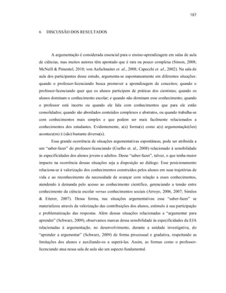 187
6 DISCUSSÃO DOS RESULTADOS
A argumentação é considerada essencial para o ensino-aprendizagem em salas de aula
de ciências, mas muitos autores têm apontado que é rara ou pouco complexa (Simon, 2008;
McNeill & Pimentel, 2010; von Aufschnaiter et. al., 2008; Capecchi et. al., 2002). Na sala de
aula dos participantes desse estudo, argumenta-se espontaneamente em diferentes situações:
quando o professor-licenciando busca promover a aprendizagem de conceitos; quando o
professor-licenciando quer que os alunos participem de práticas dos cientistas; quando os
alunos dominam o conhecimento escolar; e quando não dominam esse conhecimento; quando
o professor está incerto ou quando ele lida com conhecimentos que para ele estão
consolidados; quando são abordados conteúdos complexos e abstratos, ou quando trabalha-se
com conhecimentos mais simples e que podem ser mais facilmente relacionados a
conhecimentos dos estudantes. Evidentemente, a(s) forma(s) como a(s) argumentação(ões)
acontece(m) é (são) bastante diversa(s).
Essa grande ocorrência de situações argumentativas espontâneas, pode ser atribuída a
um “saber-fazer” do professor-licenciando (Coelho et. al., 2008) relacionado à sensibilidade
às especificidades dos alunos jovens e adultos. Desse “saber-fazer”, talvez, o que tenha maior
impacto na ocorrência dessas situações seja a disposição ao diálogo. Esse posicionamento
relaciona-se à valorização dos conhecimentos construídos pelos alunos em suas trajetórias de
vida e ao reconhecimento da necessidade de avançar com relação a esses conhecimentos,
atendendo à demanda pelo acesso ao conhecimento científico, gerenciando a tensão entre
conhecimento da ciência escolar versus conhecimentos sociais (Arroyo, 2006, 2007; Simões
& Eiterer, 2007). Dessa forma, nas situações argumentativas esse “saber-fazer” se
materializou através da valorização das contribuições dos alunos, estímulo à sua participação
e problematização das respostas. Além dessas situações relacionadas a “argumentar para
aprender” (Schwarz, 2009), observamos marcas dessa sensibilidade às especificidades da EJA
relacionadas à argumentação, no desenvolvimento, durante a unidade investigativa, do
“aprender a argumentar” (Schwarz, 2009) de forma processual e gradativa, respeitando as
limitações dos alunos e auxiliando-os a superá-las. Assim, as formas como o professor-
licenciando atua nessa sala de aula são um aspecto fundamental.
 