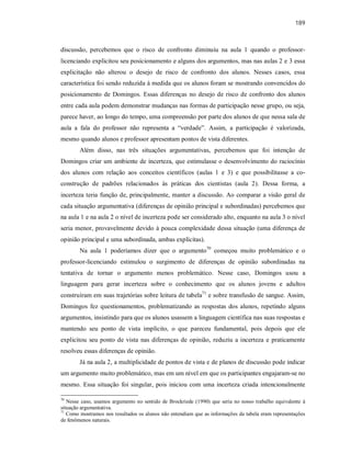 189
discussão, percebemos que o risco de confronto diminuiu na aula 1 quando o professor-
licenciando explicitou seu posicionamento e alguns dos argumentos, mas nas aulas 2 e 3 essa
explicitação não alterou o desejo de risco de confronto dos alunos. Nesses casos, essa
característica foi sendo reduzida à medida que os alunos foram se mostrando convencidos do
posicionamento de Domingos. Essas diferenças no desejo de risco de confronto dos alunos
entre cada aula podem demonstrar mudanças nas formas de participação nesse grupo, ou seja,
parece haver, ao longo do tempo, uma compreensão por parte dos alunos de que nessa sala de
aula a fala do professor não representa a “verdade”. Assim, a participação é valorizada,
mesmo quando alunos e professor apresentam pontos de vista diferentes.
Além disso, nas três situações argumentativas, percebemos que foi intenção de
Domingos criar um ambiente de incerteza, que estimulasse o desenvolvimento do raciocínio
dos alunos com relação aos conceitos científicos (aulas 1 e 3) e que possibilitasse a co-
construção de padrões relacionados às práticas dos cientistas (aula 2). Dessa forma, a
incerteza teria função de, principalmente, manter a discussão. Ao comparar a visão geral de
cada situação argumentativa (diferenças de opinião principal e subordinadas) percebemos que
na aula 1 e na aula 2 o nível de incerteza pode ser considerado alto, enquanto na aula 3 o nível
seria menor, provavelmente devido à pouca complexidade dessa situação (uma diferença de
opinião principal e uma subordinada, ambas explícitas).
Na aula 1 poderíamos dizer que o argumento70
começou muito problemático e o
professor-licenciando estimulou o surgimento de diferenças de opinião subordinadas na
tentativa de tornar o argumento menos problemático. Nesse caso, Domingos usou a
linguagem para gerar incerteza sobre o conhecimento que os alunos jovens e adultos
construíram em suas trajetórias sobre leitura de tabela71
e sobre transfusão de sangue. Assim,
Domingos fez questionamentos, problematizando as respostas dos alunos, repetindo alguns
argumentos, insistindo para que os alunos usassem a linguagem científica nas suas respostas e
mantendo seu ponto de vista implícito, o que pareceu fundamental, pois depois que ele
explicitou seu ponto de vista nas diferenças de opinião, reduziu a incerteza e praticamente
resolveu essas diferenças de opinião.
Já na aula 2, a multiplicidade de pontos de vista e de planos de discussão pode indicar
um argumento muito problemático, mas em um nível em que os participantes engajaram-se no
mesmo. Essa situação foi singular, pois iniciou com uma incerteza criada intencionalmente
70
Nesse caso, usamos argumento no sentido de Brockriede (1990) que seria no nosso trabalho equivalente à
situação argumentativa.
71
Como mostramos nos resultados os alunos não entendiam que as informações da tabela eram representações
de fenômenos naturais.
 