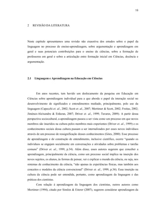 19
2 REVISÃO DA LITERATURA
Neste capítulo apresentamos uma revisão não exaustiva dos estudos sobre o papel da
linguagem no processo de ensino-aprendizagem, sobre argumentação e aprendizagem em
geral e suas potenciais contribuições para o ensino de ciências, sobre a formação de
professores em geral e sobre a articulação entre formação inicial em Ciências, docência e
argumentação.
2.1 Linguagem e Aprendizagem na Educação em Ciências
Em anos recentes, tem havido um deslocamento da pesquisa em Educação em
Ciências sobre aprendizagem individual para a que aborda o papel da interação social no
desenvolvimento de significados e entendimentos mediado, principalmente, pelo uso da
linguagem (Capecchi et. al., 2002; Scott et. al., 2007; Mortimer & Scott, 2002; Freitas, 2002;
Jiménez-Aleixandre & Erduran, 2007; Driver et. al., 1999; Tavares, 2009). A partir dessa
perspectiva sociocultural, a aprendizagem passou a ser vista como um processo em que novos
membros são inseridos na cultura pelos membros mais experientes (Driver et. al., 1999) e os
conhecimentos sociais dessa cultura passam a ser internalizados por esses novos indivíduos
através de um processo de ressignificação desses conhecimentos (Góes, 2000). Esse processo
de aprendizagem e de construção de entendimento, inclusive científico, ocorre “quando os
indivíduos se engajam socialmente em conversações e atividades sobre problemas e tarefas
comuns” (Driver et. al., 1999, p.34). Além disso, esses autores sugerem que conceber a
aprendizagem, principalmente da ciência, como um processo social implica na inserção dos
novos sujeitos, os alunos, às formas de pensar, ver e explicar o mundo da ciência, ou seja, nos
sistemas de conhecimento da ciência, “não apenas às experiências físicas, mas também aos
conceitos e modelos da ciência convencional” (Driver et. al., 1999, p.34). Essa inserção na
cultura da ciência pode ser entendida, portanto, como aprendizagem da linguagem e das
práticas dos cientistas.
Com relação à aprendizagem da linguagem dos cientistas, outros autores como
Mortimer (1994), citado por Simões & Eiterer (2007), sugerem considerar aprendizagem da
 