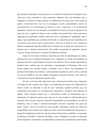 190
pelo professor-licenciando, mas que passou a ser acidental à medida que ele interagia com a
tabela que estava ensinando os alunos preencher. Podemos dizer que Domingos usou a
linguagem no sentido de manter oposição ao conhecimento dos alunos que estava focado no
padrão convencional kilo. Esse uso da linguagem ocorreu, principalmente, através de
questionamentos, de reestruturação de pontos de vista e argumentos e de transformação
argumentos e pontos de vista, buscando a conciliação dos mesmos (no caso de agregar ao seu
ponto de vista a sugestão da aluna de usar o padrão convencional litro). Nessa aula houve
negociação de significados explícita sobre qual seria o significado de “quantidade” para o
grupo, o que possibilitou que o professor-licenciando se conscientizasse das conseqüências do
seu discurso nessa sala de aula, se posicionasse a favor de um ponto de vista, estruturasse
melhor seu argumento, fazendo paralelos entre a pesquisa que os alunos iriam desenvolver e a
pesquisa que os cientistas desenvolvem. Essa melhor estruturação do argumento, pareceu
crucial na redução da incerteza e resolução da diferença de opinião.
Apesar de não termos evidências suficientes para falar da aprendizagem dos alunos,
podemos dizer que o professor-licenciando usou a linguagem no sentido de possibilitar um
ambiente favorável à aprendizagem de práticas dos cientistas. Nessa situação argumentativa
podemos dizer, também, que ela possibilitou a aprendizagem de Domingos sobre como
ensinar práticas dos cientistas durante a interação com os alunos. Esse aprendizado do
professor-licenciando provavelmente é particularmente significativo por ter sido a primeira
vez que ele trabalhou com uma unidade investigativa enquanto professor e por nunca ter
vivenciado esse tipo de experiência enquanto aluno.
Na aula 3, por outro lado, observamos que o professor-licenciando usou a linguagem
no sentido de criar incerteza com relação ao entendimento dos alunos do conhecimento da
ciência escolar em discussão na sala de aula. Entretanto, podemos perceber que essa
característica não pareceu ser a principal para manutenção e resolução dessa diferença de
opinião. Nessa situação, pareceu que a característica escolha foi determinante para a
manutenção do argumento apenas nessa aula, por ser uma situação de relativamente pouca
incerteza, haver um grau maior de referencial compartilhado, de racionalidade e de salto de
inferência, como se alunos e professor-licenciando estivessem discutindo “de igual para
igual”. Assim, o fato de um aluno ter como escolher informações externas ao referencial
compartilhado, mas coerente com a lógica da ciência escolar foi fundamental. Dessa forma, o
argumento antagonista ao ponto de vista do professor-licenciando, possibilitou a manutenção
da diferença de opinião e estimulou Domingos a usar a linguagem no sentido de apresentar
outros argumentos, aumentando a complexidade da estrutura da argumentação e direcionando
 