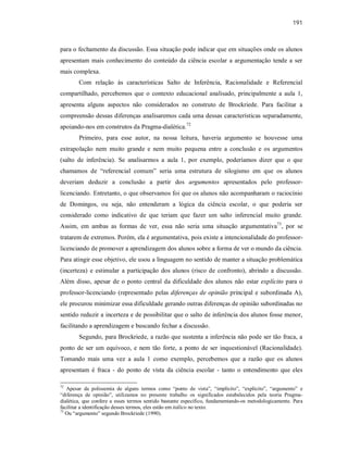 191
para o fechamento da discussão. Essa situação pode indicar que em situações onde os alunos
apresentam mais conhecimento do conteúdo da ciência escolar a argumentação tende a ser
mais complexa.
Com relação às características Salto de Inferência, Racionalidade e Referencial
compartilhado, percebemos que o contexto educacional analisado, principalmente a aula 1,
apresenta alguns aspectos não considerados no construto de Brockriede. Para facilitar a
compreensão dessas diferenças analisaremos cada uma dessas características separadamente,
apoiando-nos em construtos da Pragma-dialética.72
Primeiro, para esse autor, na nossa leitura, haveria argumento se houvesse uma
extrapolação nem muito grande e nem muito pequena entre a conclusão e os argumentos
(salto de inferência). Se analisarmos a aula 1, por exemplo, poderíamos dizer que o que
chamamos de “referencial comum” seria uma estrutura de silogismo em que os alunos
deveriam deduzir a conclusão a partir dos argumentos apresentados pelo professor-
licenciando. Entretanto, o que observamos foi que os alunos não acompanharam o raciocínio
de Domingos, ou seja, não entenderam a lógica da ciência escolar, o que poderia ser
considerado como indicativo de que teriam que fazer um salto inferencial muito grande.
Assim, em ambas as formas de ver, essa não seria uma situação argumentativa73
, por se
tratarem de extremos. Porém, ela é argumentativa, pois existe a intencionalidade do professor-
licenciando de promover a aprendizagem dos alunos sobre a forma de ver o mundo da ciência.
Para atingir esse objetivo, ele usou a linguagem no sentido de manter a situação problemática
(incerteza) e estimular a participação dos alunos (risco de confronto), abrindo a discussão.
Além disso, apesar de o ponto central da dificuldade dos alunos não estar explícito para o
professor-licenciando (representado pelas diferenças de opinião principal e subordinada A),
ele procurou minimizar essa dificuldade gerando outras diferenças de opinião subordinadas no
sentido reduzir a incerteza e de possibilitar que o salto de inferência dos alunos fosse menor,
facilitando a aprendizagem e buscando fechar a discussão.
Segundo, para Brockriede, a razão que sustenta a inferência não pode ser tão fraca, a
ponto de ser um equívoco, e nem tão forte, a ponto de ser inquestionável (Racionalidade).
Tomando mais uma vez a aula 1 como exemplo, percebemos que a razão que os alunos
apresentam é fraca - do ponto de vista da ciência escolar - tanto o entendimento que eles
72
Apesar da polissemia de alguns termos como “ponto de vista”, “implícito”, “explícito”, “argumento” e
“diferença de opinião”, utilizamos no presente trabalho os significados estabelecidos pela teoria Pragma-
dialética, que confere a esses termos sentido bastante específico, fundamentando-os metodologicamente. Para
facilitar a identificação desses termos, eles estão em itálico no texto.
73
Ou “argumento” segundo Brockriede (1990).
 