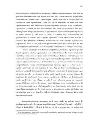 192
construíram sobre interpretação de tabela quanto o sobre transfusão de sangue. Já a razão do
professor-licenciando seria forte. Porém, mais uma vez, a intencionalidade do professor-
licenciando está voltada para a aprendizagem, fazendo com que a situação possa ser
interpretada como argumentativa. Assim, ele fez um movimento de tornar sua razão
aparentemente mais fraca e de conduzir os alunos a perceber a fraqueza de sua racionalidade,
ajudando-os a construir um novo posicionamento. Para tornar sua racionalidade mais fraca,
Domingos usou a linguagem no sentido de apresentar seus ponto de vista e alguns argumentos
de forma implícita e, para ajudar os alunos a construir novo posicionamento, ele
problematizou as respostas deles e repetiu argumentos74
-chave. Dessa forma, manteve a
discussão. Para promover o fechamento da discussão nessa aula, Domingos explicitou seus
argumentos e ponto de vista, que foram aparentemente aceitos pelos alunos, pois eles não
fizeram nenhum questionamento ou se posicionaram contrariamente ao professor-licenciando.
Terceiro, com relação ao Referencial compartilhado, Brockriede argumenta que não
haverá argumento (situação argumentativa) se as visões de mundo das pessoas forem muito
diferentes, assim como se forem muito compartilhadas. Podemos interpretar que esse
referencial compartilhado deveria existir a priori da interação argumentativa. Entretanto, no
contexto educacional analisado, o professor-licenciando já tinha em mente que havia um
compartilhamento pequeno entre a lógica da ciência escolar e a lógica que os alunos jovens e
adultos construíram em suas trajetórias de vida. Para que houvesse argumentação, esse
professor-licenciando tentou construir esse referencial comum antes de iniciar as diferenças
de opinião nas aulas 1 e 3 e depois de iniciar a diferença de opinião na aula 2 (situação de
negociação de significados). Como podemos ver, talvez por não haver um distanciamento
muito grande entre essas lógicas na aula 3, esse referencial parece ser realmente
compartilhado entre professor-licenciando e alunos. Já na aula 2, esse compartilhamento se dá
de forma argumentativa e na aula 1, parece haver um distanciamento muito grande entre as
duas lógicas (conhecimento da ciência escolar x conhecimento social), interferindo nas
características anteriores e levando o professor-licenciando a usar a linguagem da forma já
descrita anteriormente.
Ao examinarmos nossos resultados à luz de outros estudos que analisam o papel do
professor nas interações discursivas, como Mortimer & Scott (2002), Capecchi et. al. (2002),
Chiaro & Leitão (2005) e McNeill & Pimentel (2010), percebemos que, em nenhum dos
74
Nesse caso, argumento tem o sentido proposto na Pragma dialética: qualquer elemento que apóia um ponto de
vista ou refuta outro ponto de vista.
 