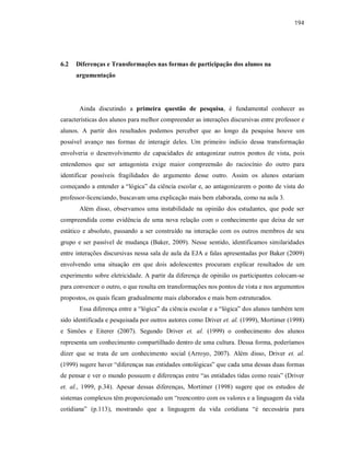 194
6.2 Diferenças e Transformações nas formas de participação dos alunos na
argumentação
Ainda discutindo a primeira questão de pesquisa, é fundamental conhecer as
características dos alunos para melhor compreender as interações discursivas entre professor e
alunos. A partir dos resultados podemos perceber que ao longo da pesquisa houve um
possível avanço nas formas de interagir deles. Um primeiro indício dessa transformação
envolveria o desenvolvimento de capacidades de antagonizar outros pontos de vista, pois
entendemos que ser antagonista exige maior compreensão do raciocínio do outro para
identificar possíveis fragilidades do argumento desse outro. Assim os alunos estariam
começando a entender a “lógica” da ciência escolar e, ao antagonizarem o ponto de vista do
professor-licenciando, buscavam uma explicação mais bem elaborada, como na aula 3.
Além disso, observamos uma instabilidade na opinião dos estudantes, que pode ser
compreendida como evidência de uma nova relação com o conhecimento que deixa de ser
estático e absoluto, passando a ser construído na interação com os outros membros de seu
grupo e ser passível de mudança (Baker, 2009). Nesse sentido, identificamos similaridades
entre interações discursivas nessa sala de aula da EJA e falas apresentadas por Baker (2009)
envolvendo uma situação em que dois adolescentes procuram explicar resultados de um
experimento sobre eletricidade. A partir da diferença de opinião os participantes colocam-se
para convencer o outro, o que resulta em transformações nos pontos de vista e nos argumentos
propostos, os quais ficam gradualmente mais elaborados e mais bem estruturados.
Essa diferença entre a “lógica” da ciência escolar e a “lógica” dos alunos também tem
sido identificada e pesquisada por outros autores como Driver et. al. (1999), Mortimer (1998)
e Simões e Eiterer (2007). Segundo Driver et. al. (1999) o conhecimento dos alunos
representa um conhecimento compartilhado dentro de uma cultura. Dessa forma, poderíamos
dizer que se trata de um conhecimento social (Arroyo, 2007). Além disso, Driver et. al.
(1999) sugere haver “diferenças nas entidades ontológicas” que cada uma dessas duas formas
de pensar e ver o mundo possuem e diferenças entre “as entidades tidas como reais” (Driver
et. al., 1999, p.34). Apesar dessas diferenças, Mortimer (1998) sugere que os estudos de
sistemas complexos têm proporcionado um “reencontro com os valores e a linguagem da vida
cotidiana” (p.113), mostrando que a linguagem da vida cotidiana “é necessária para
 
